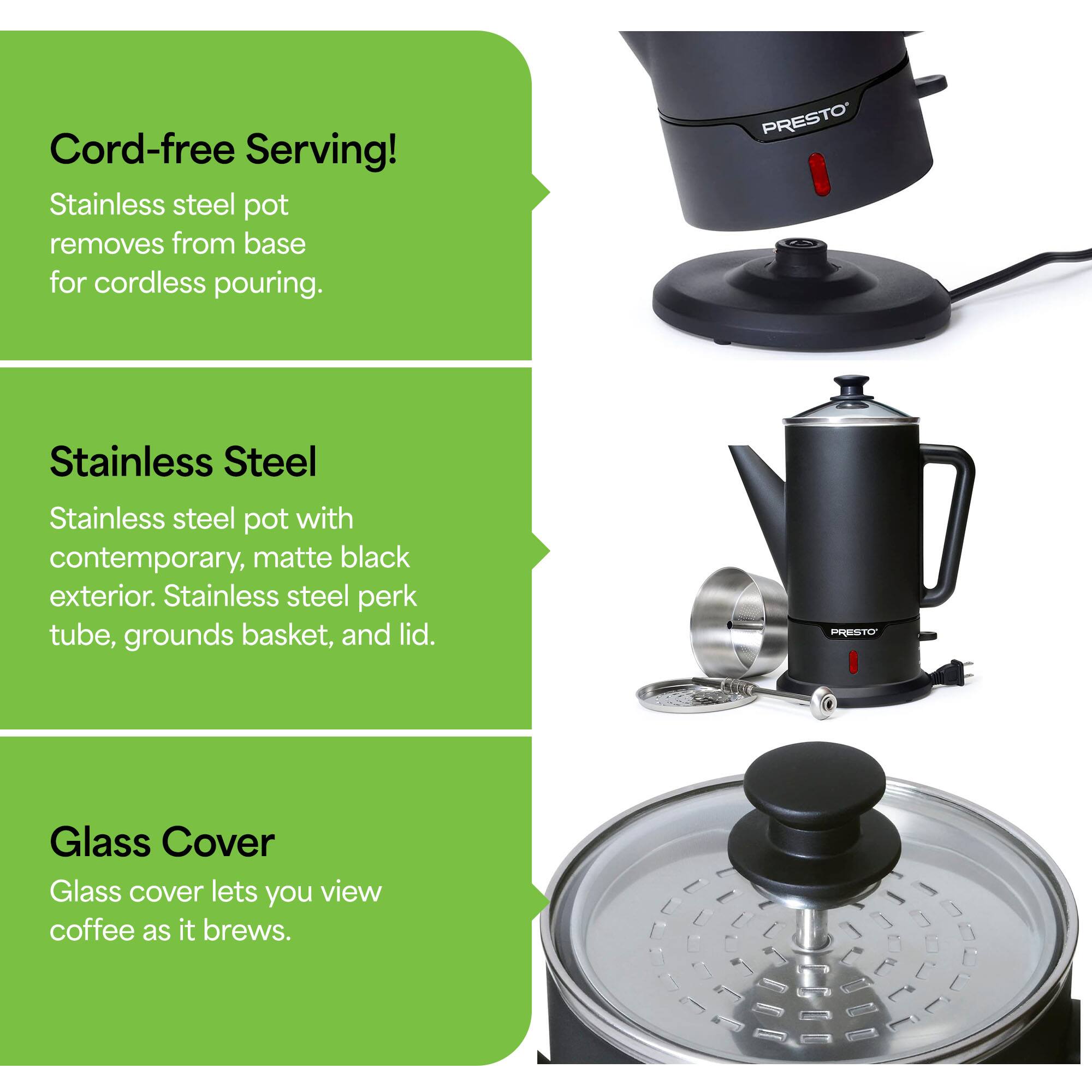 Cord-free Serving!  
Stainless steel pot removes from base for cordless pouring.

Stainless Steel  
Stainless steel pot with contemporary, matte black exterior. Stainless steel perk tube, grounds basket, and lid.

Glass Cover  
Glass cover lets you view coffee as it brews.
