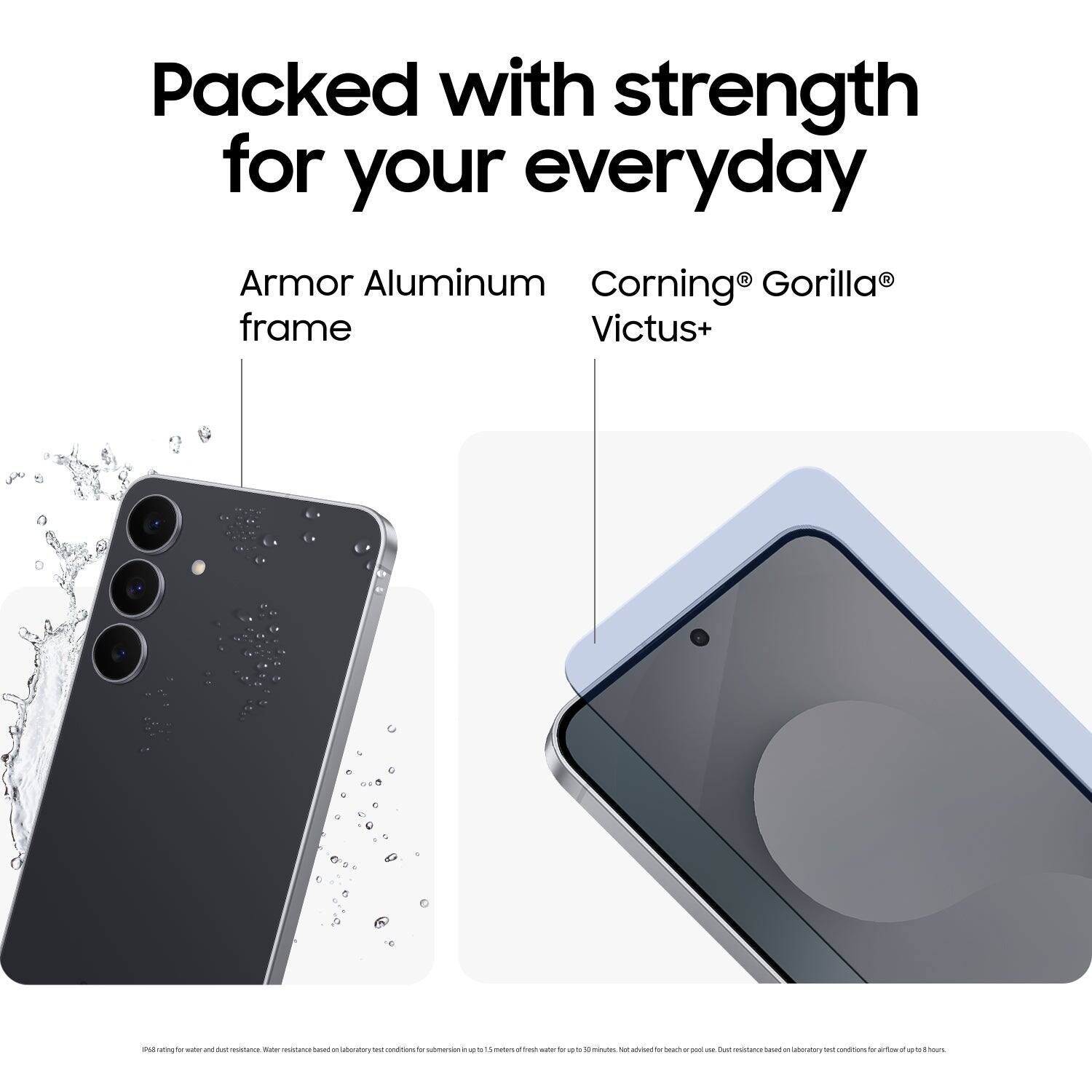 Packed with strength for your everyday

Armor Aluminum frame

Corning® Gorilla® Victus+

Pell rating for water and dust resistance. Water resistance based on laboratory test conditions for submersion up to 1.5 meters for up to 30 minutes. Not achieved for beach or pool use. Dust resistance based on laboratory test conditions for airflow up to 13 hours.