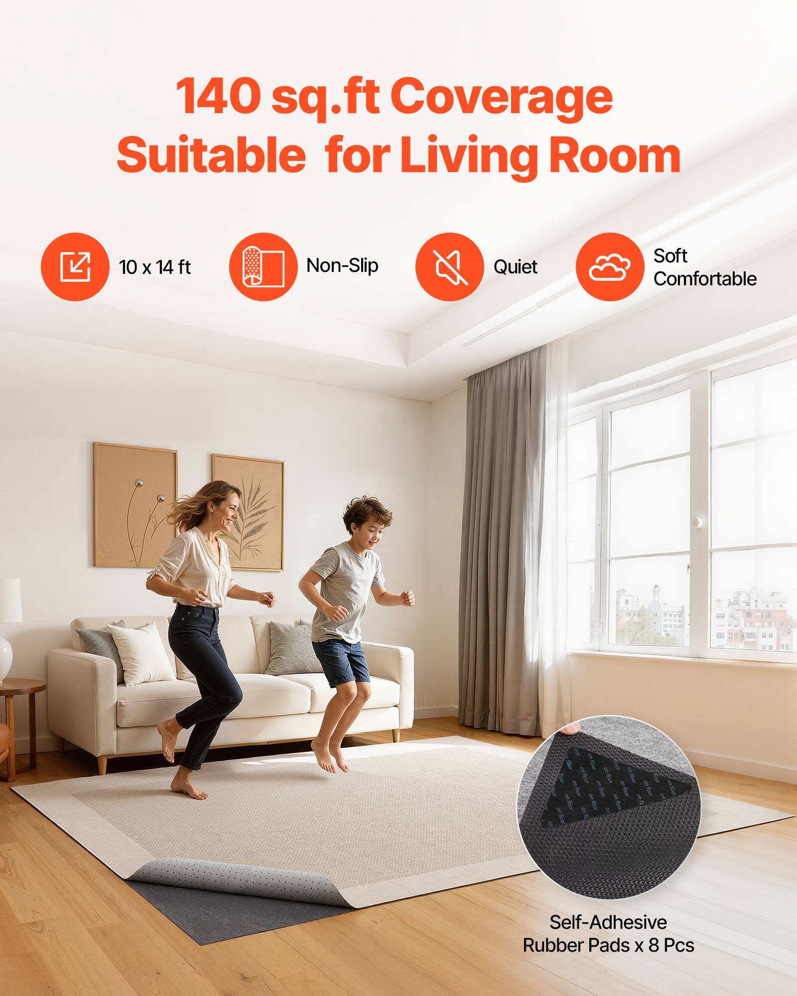 140 sq.ft Coverage Suitable for Living Room  
10 x 14 ft  
Non-Slip  
Quiet  
Soft Comfortable  
Self-Adhesive Rubber Pads x 8 Pcs