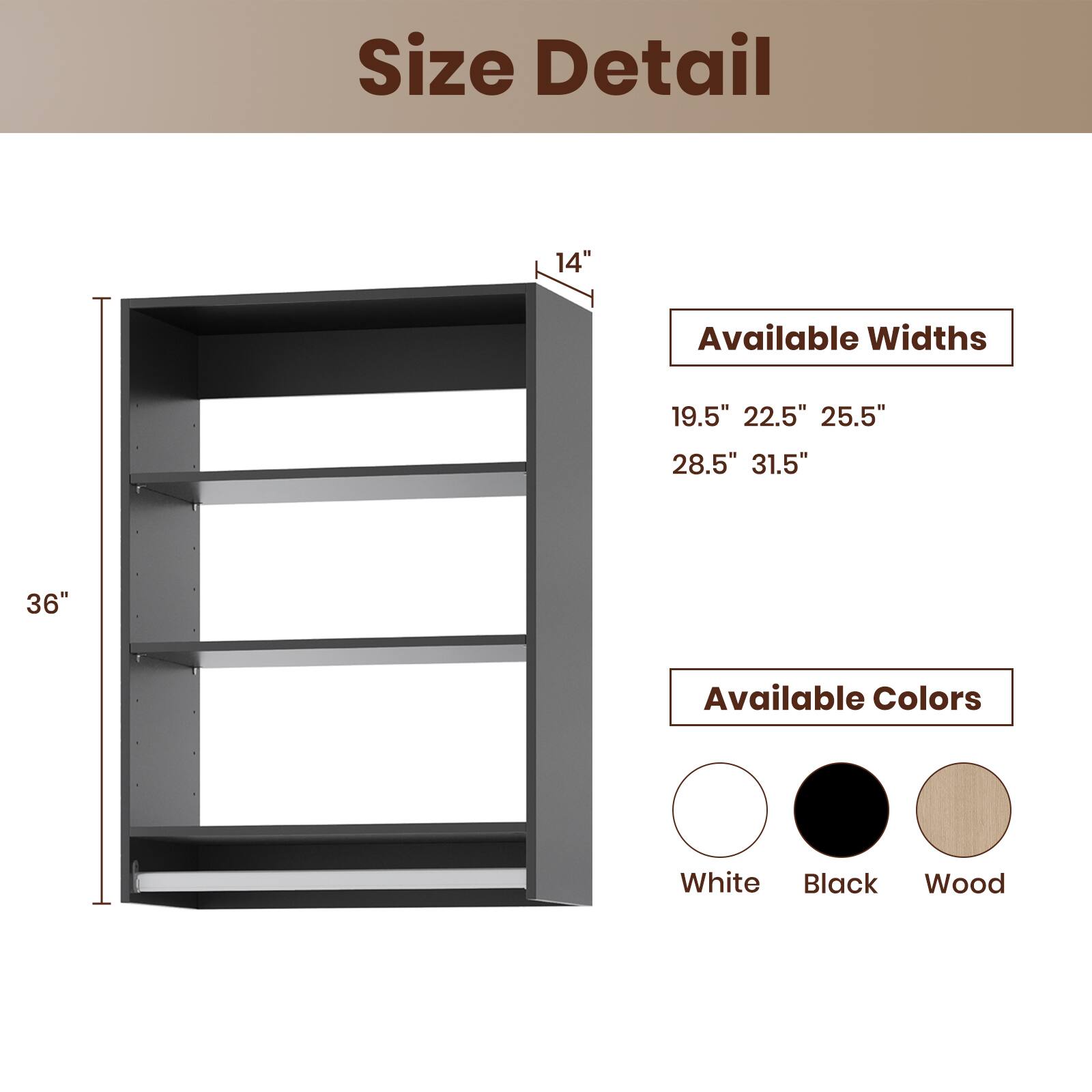 Size Detail

Available Widths
19.5" 22.5" 25.5" 28.5" 31.5"

Available Colors
White Black Wood