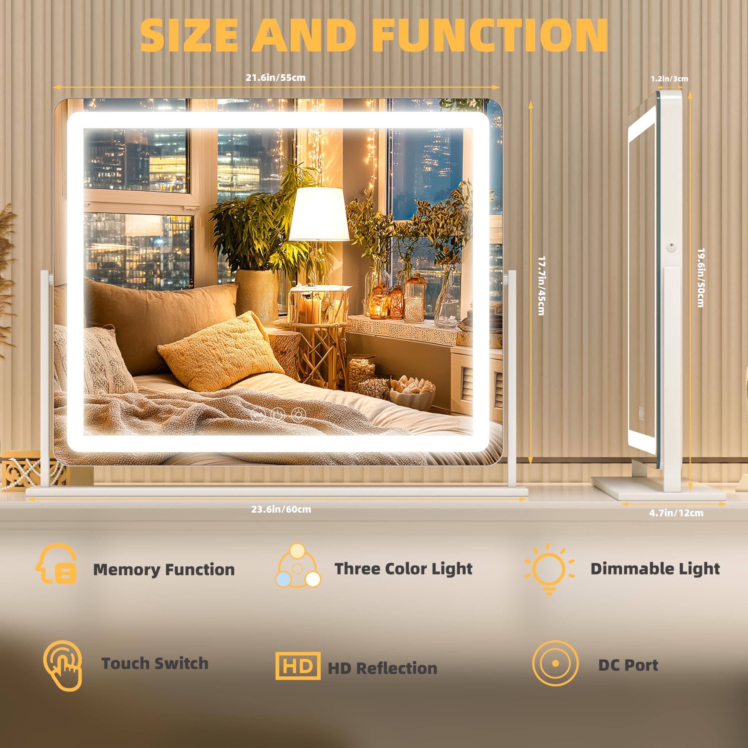 **SIZE AND FUNCTION**

- **Dimensions:**
  - 21.6in/55cm (width)
  - 17.7in/45cm (height)
  - 23.6in/60cm (depth)
  - 1.2in/3cm (thickness)
  - 4.7in/12cm (base width)
  - 19.6in/50cm (height of the stand)

**Features:**
- Memory Function
- Three Color Light
- Dimmable Light
- Touch Switch
- HD Reflection
- DC Port