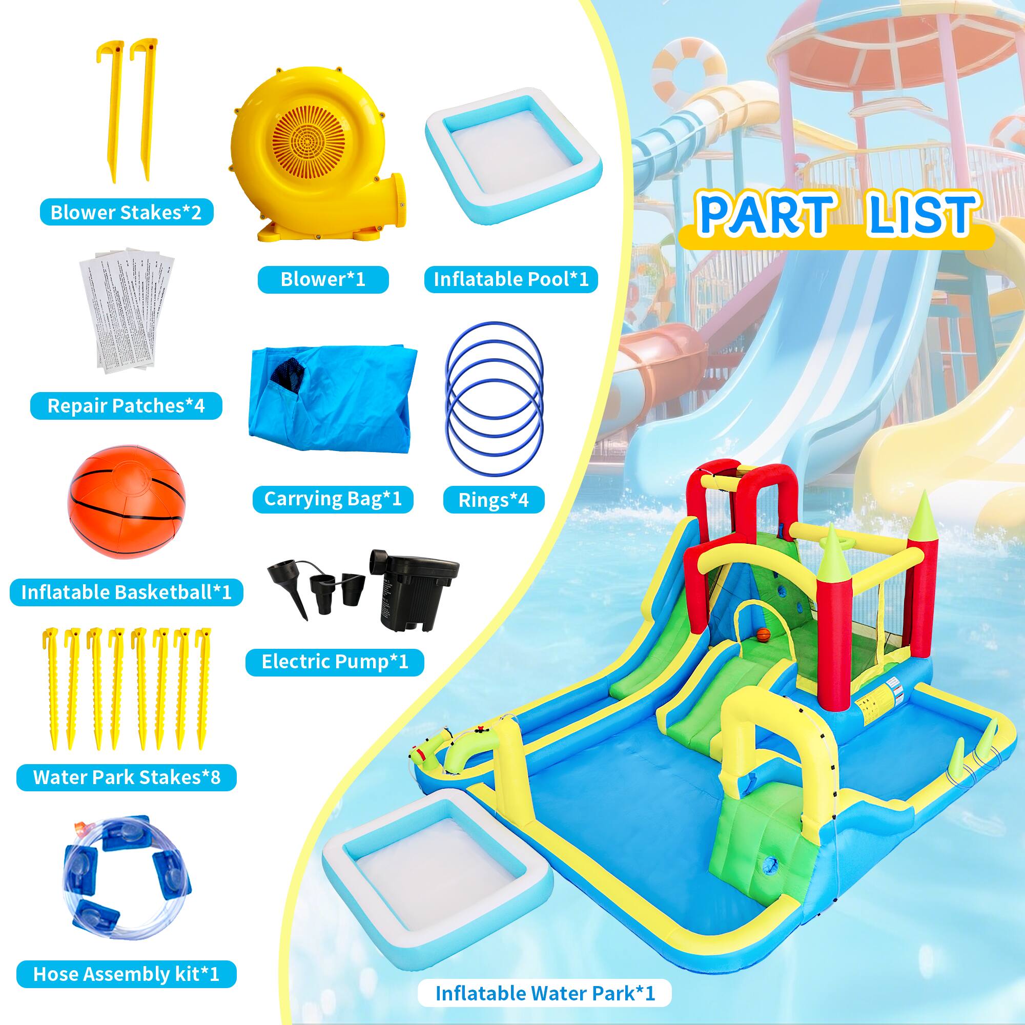 1 Blower Stakes*2  
PART LIST  
Blower*1  
Inflatable Pool*1  
Repair Patches*4  
Carrying Bag*1  
Rings*4  
Inflatable Basketball*1  
Electric Pump*1  
Water Park Stakes*8  
Hose Assembly kit*1  
Inflatable Water Park*1