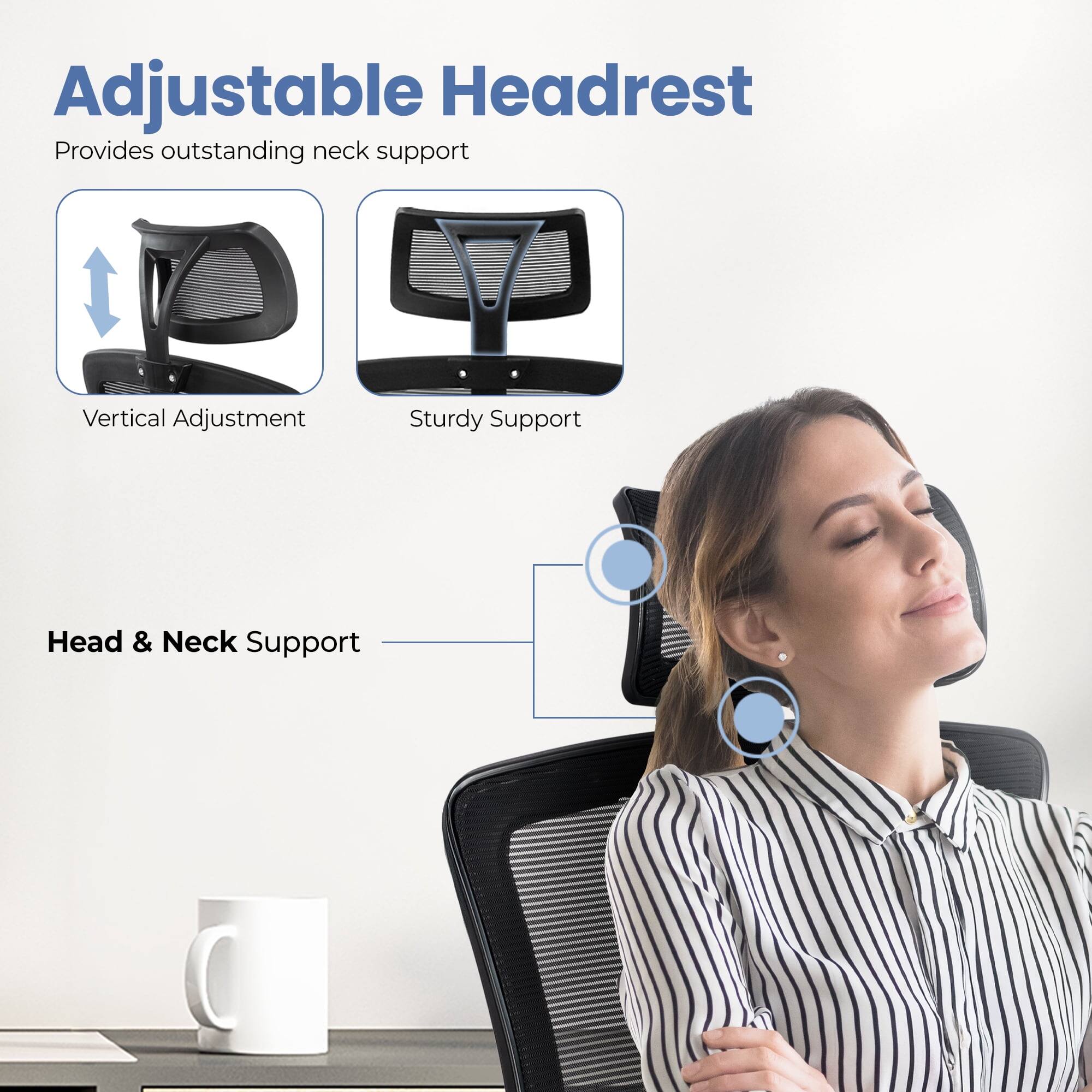 Adjustable Headrest  
Provides outstanding neck support  

Vertical Adjustment  
Sturdy Support  

Head & Neck Support