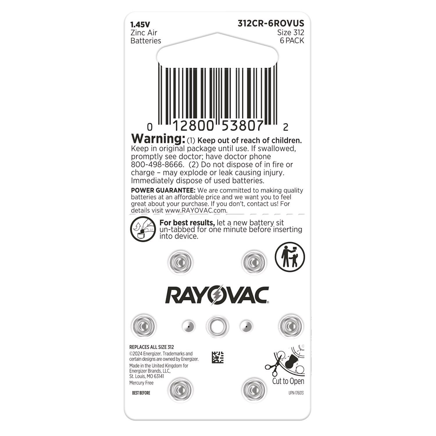 1.45V Zinc Air Batteries  
312CR-6ROVUS  
Size 312  
6 PACK  

Warning:  
(1) Keep out of reach of children. Keep in original package until use. If swallowed, promptly see doctor; have doctor phone 800-498-8666.  
(2) Do not dispose of in fire or charge – may explode or leak causing injury. Immediately dispose of used batteries.  

POWER GUARANTEE: We are committed to making quality batteries at an affordable price and we want you to feel great about your purchase. If you don't, contact us! For details visit www.RAYOVAC.com. For best results, let a new battery sit un-tabbed for one minute before inserting into device.  

RAYOVAC REPLACES ALL SIZE 312  
©2024 Energizer. Trademarks and certain designs are owned by Energizer. Made in the United Kingdom for Energizer Brands LLC. St Louis MO 65141  
Mercury Free  

BEST BEFORE  

Cut to Open  
UPN-6a3