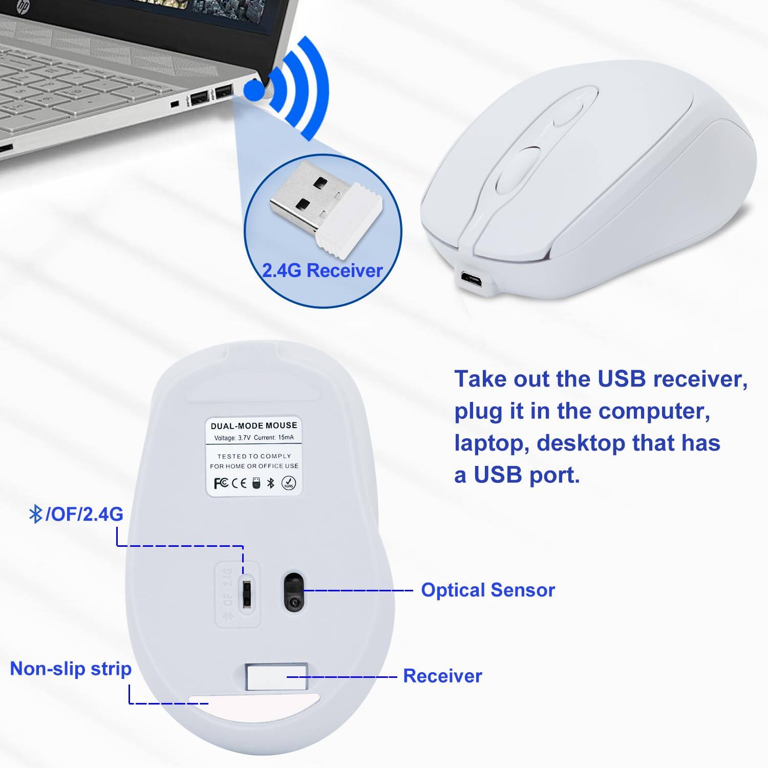 2.4G Receiver

DUAL-MODE MOUSE
Voltage: 3.7V
Current: 15mA
Tested to comply with safety standards
For home or office use

Take out the USB receiver, plug it in the computer, laptop, desktop that has a USB port.

* /OF/2.4G

Optical Sensor

Non-slip strip

Receiver
