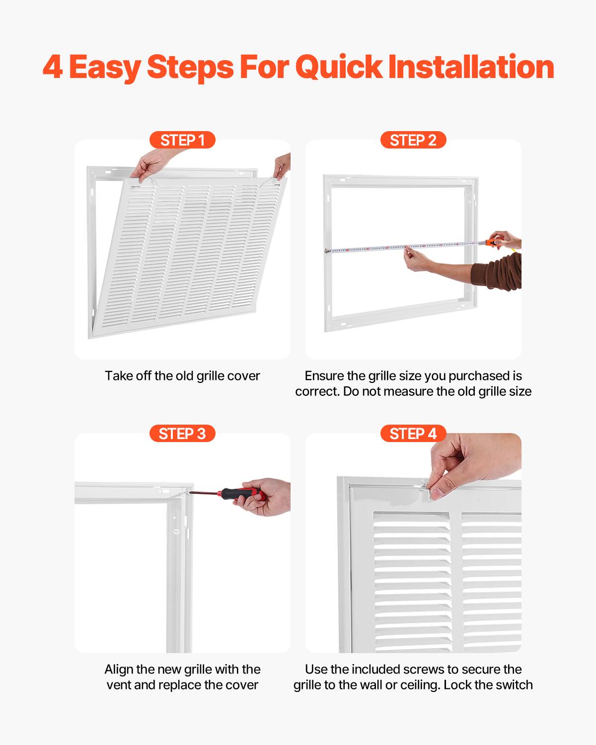4 Easy Steps For Quick Installation

STEP 1  
Take off the old grille cover

STEP 2  
Ensure the grille size you purchased is correct. Do not measure the old grille size

STEP 3  
Align the new grille with the vent and replace the cover

STEP 4  
Use the included screws to secure the grille to the wall or ceiling. Lock the switch