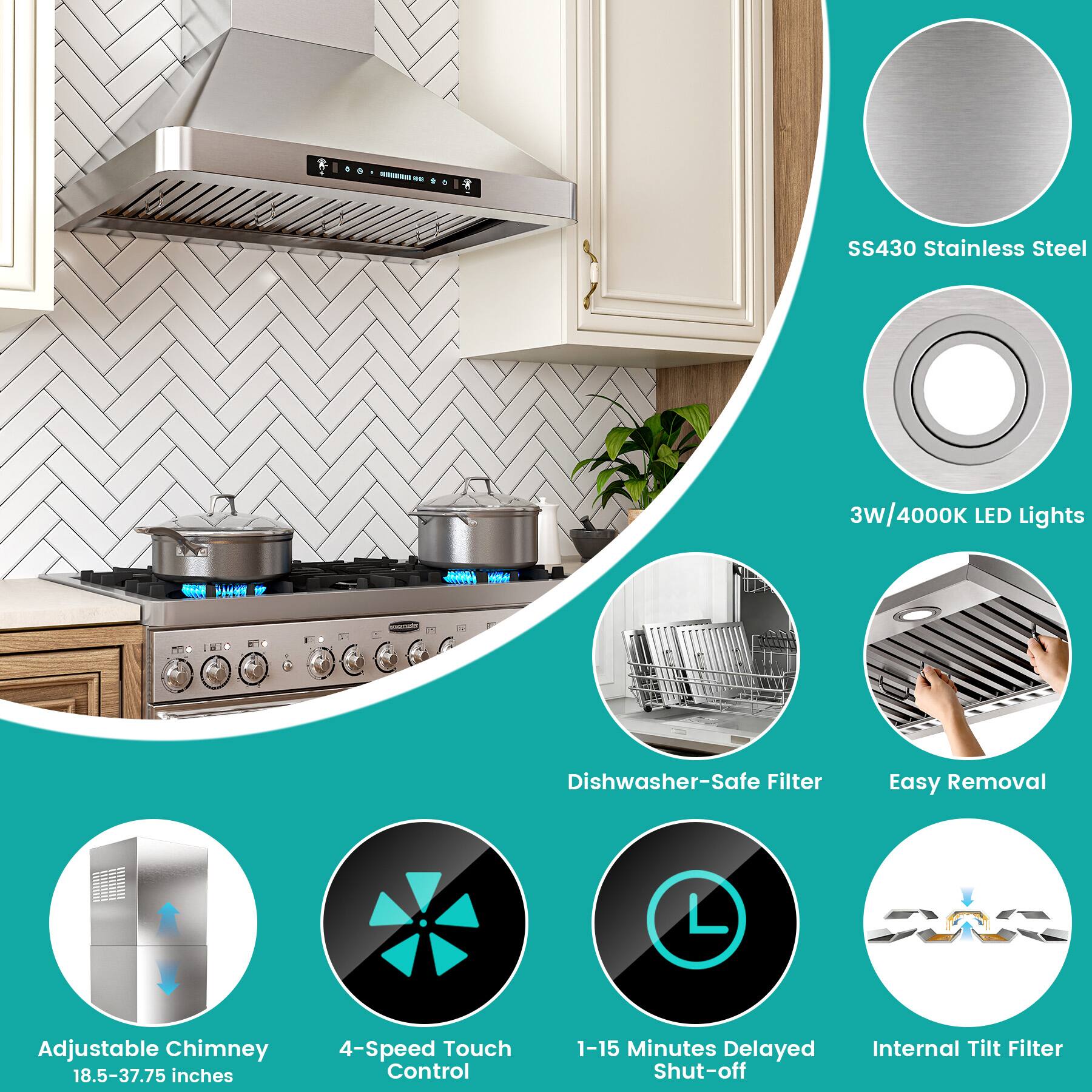 SS430 Stainless Steel  
3W/4000K LED Lights  
Dishwasher-Safe Filter  
Easy Removal  
Adjustable Chimney (18.5-37.75 inches)  
4-Speed Touch Control  
1-15 Minutes Delayed Shut-off  
Internal Tilt Filter