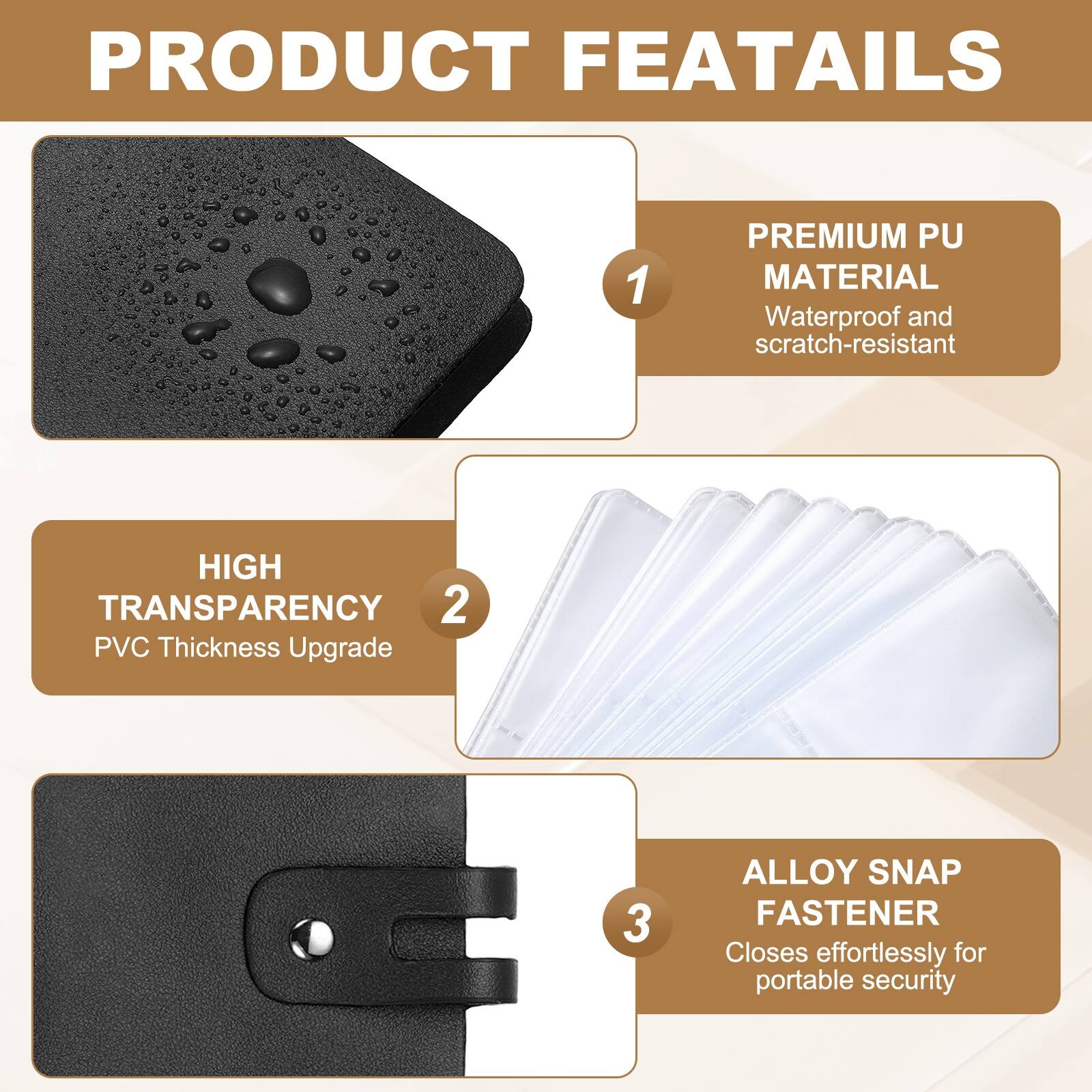PRODUCT FEATURES

1. PREMIUM PU MATERIAL
   Waterproof and scratch-resistant

2. HIGH TRANSPARENCY
   PVC Thickness Upgrade

3. ALLOY SNAP FASTENER
   Closes effortlessly for portable security