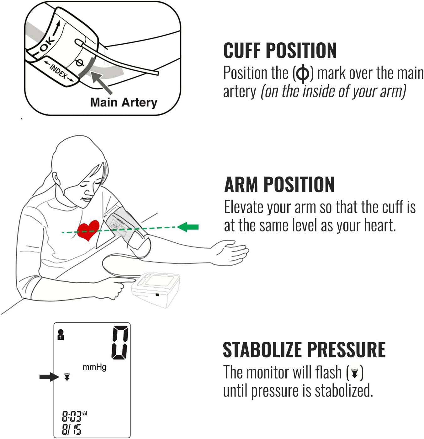 Sure, here is the corrected and grouped text:

---

**INDEX**

**CUFF POSITION**  
Position the (Φ) mark over the main artery (on the inside of your arm)

**ARM POSITION**  
Elevate your arm so that the cuff is at the same level as your heart.

**STABOLIZE PRESSURE**  
The monitor will flash (▼) until pressure is stabilized.

---

**AM 8:03 8/15**  
**mmHg**