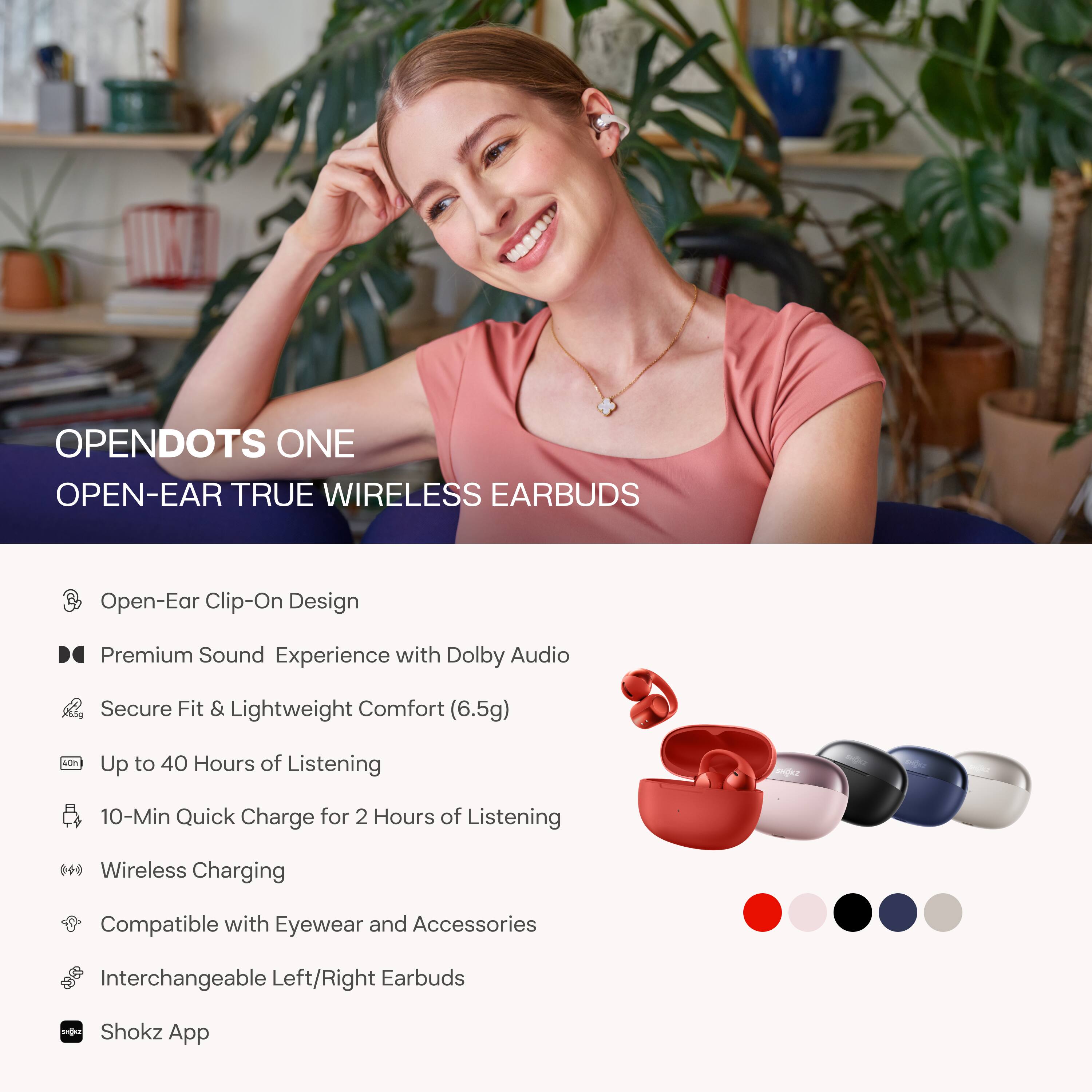 OPENDOTS ONE  
OPEN-EAR TRUE WIRELESS EARBUDS

- Open-Ear Clip-On Design
- Premium Sound Experience with Dolby Audio
- Secure Fit & Lightweight Comfort (6.5g)
- Up to 40 Hours of Listening
- 10-Min Quick Charge for 2 Hours of Listening
- Wireless Charging
- Compatible with Eyewear and Accessories
- Interchangeable Left/Right Earbuds
- Shokz App