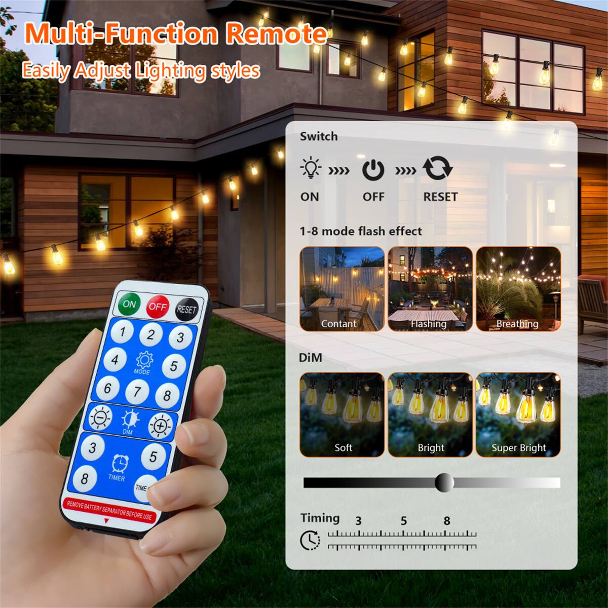 Multi-Function Remote  
Easily Adjust Lighting styles  

Switch  
ON OFF RESET  

1-8 mode flash effect  
ON OFF RESET 1 2 3 4 MODE 5 6 7 8  

DIM  
3 5 8  

TIMER  
TIME  

REMOVE BATTERY SEPARATOR BEFORE USE  

Constant  
Flashing  
Breathing  

Soft  
Bright  
Super Bright  

Timing  
3 5 8