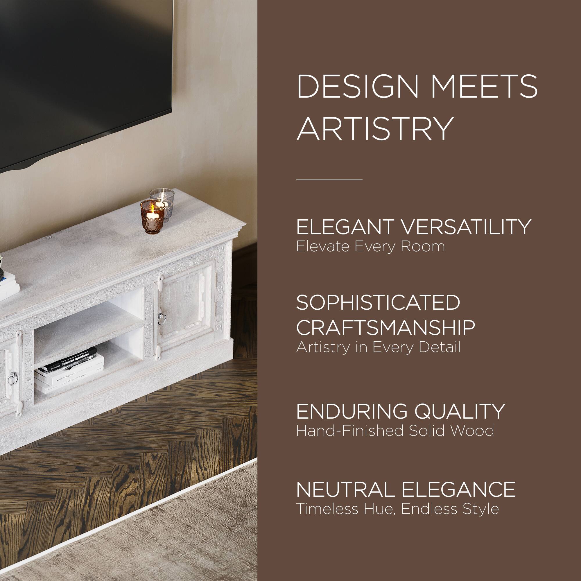 DESIGN MEETS ARTISTRY

ELEGANT VERSATILITY  
Elevate Every Room

SOPHISTICATED CRAFTSMANSHIP  
Artistry in Every Detail

ENDURING QUALITY  
Hand-Finished Solid Wood

NEUTRAL ELEGANCE  
Timeless Hue, Endless Style