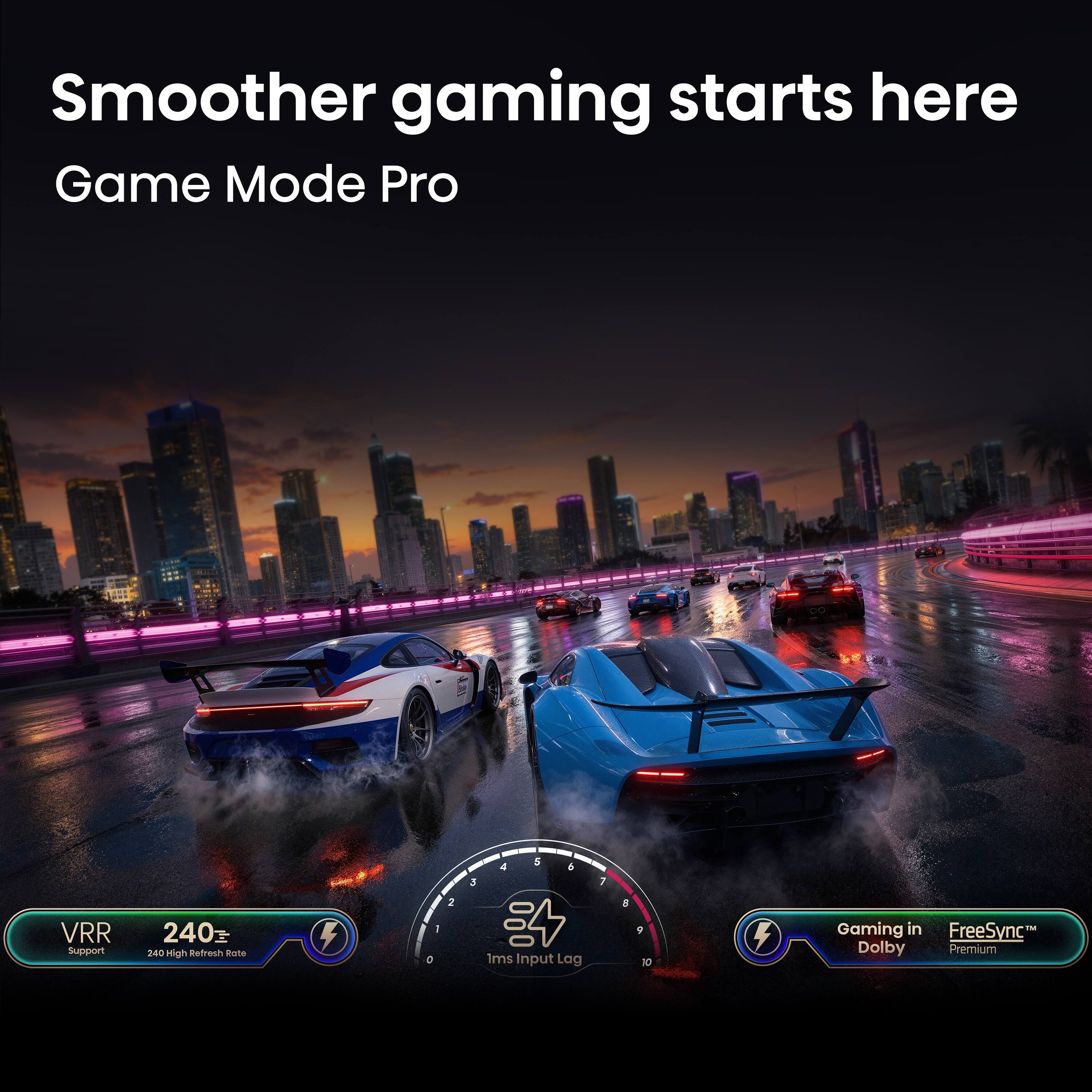 Smoother gaming starts here  
Game Mode Pro  

VRR Support  
240Hz High Refresh Rate  

1ms Input Lag  

Gaming in Dolby  
FreeSync Premium