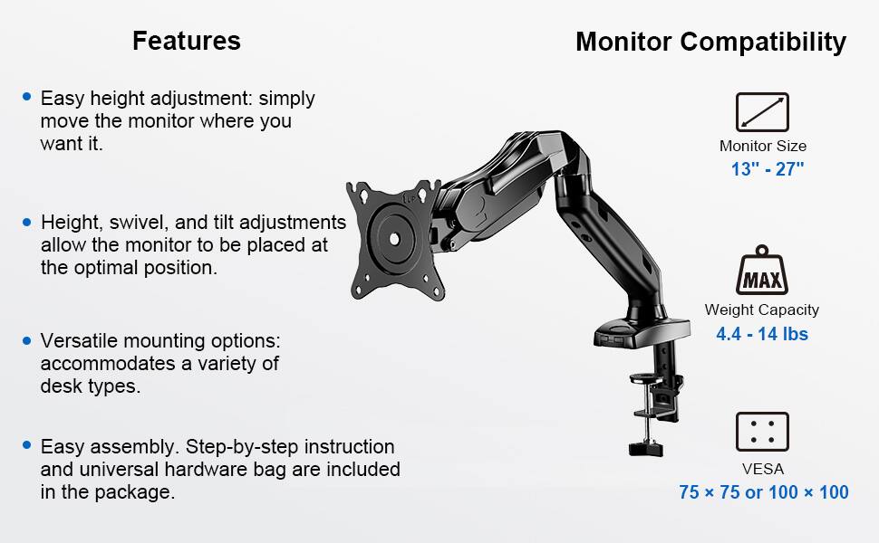 **Features**

- Easy height adjustment: simply move the monitor where you want it.
- Height, swivel, and tilt adjustments allow the monitor to be placed at the optimal position.
- Versatile mounting options: accommodates a variety of desk types.
- Easy assembly. Step-by-step instruction and universal hardware bag are included in the package.

**Monitor Compatibility**

- Monitor Size: 13" - 27"
- MAX Weight Capacity: 4.4 - 14 lbs
- VESA: 75 x 75 or 100 x 100