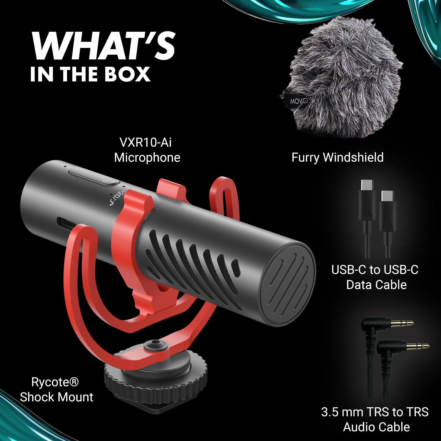 WHAT'S IN THE BOX
MOVO
VXR10-Ai Microphone
Furry Windshield
USB-C to USB-C Data Cable
Rycote® Shock Mount
3.5 mm TRS to TRS Audio Cable