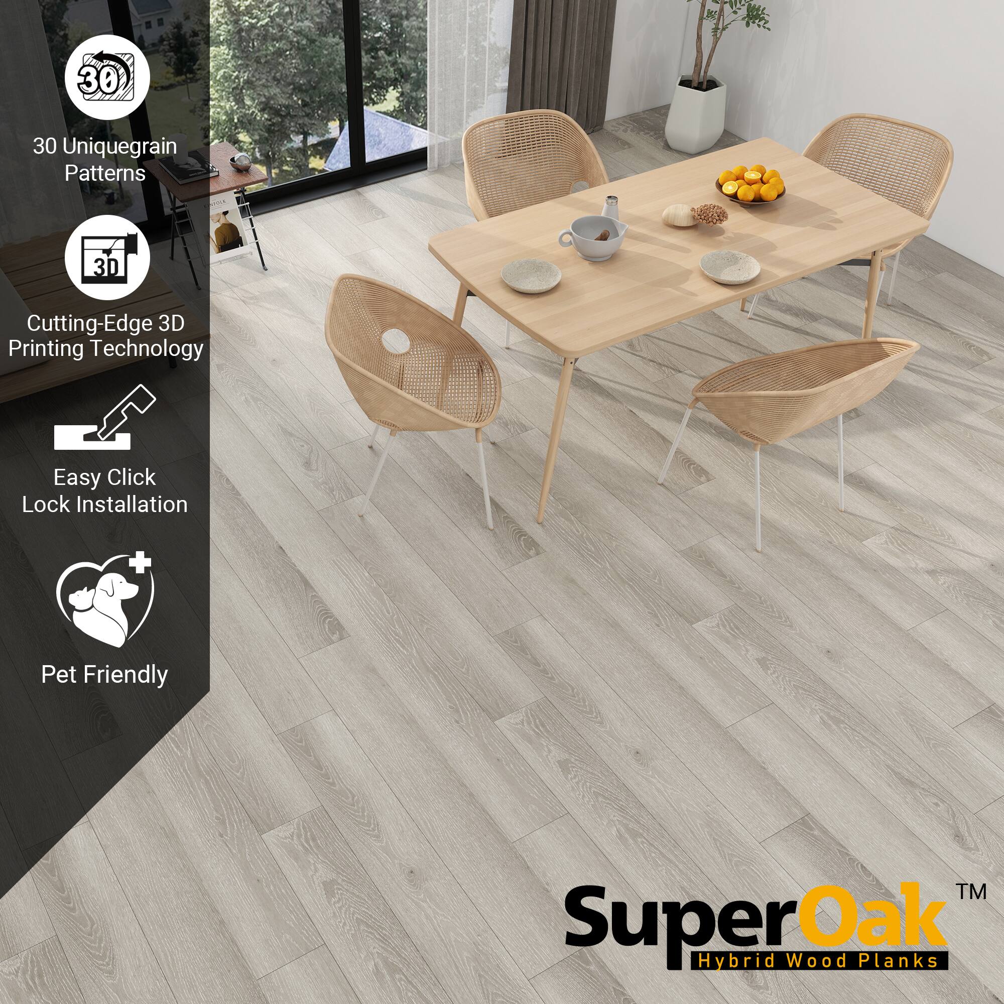 30 Unique Grain Patterns  
Cutting-Edge 3D Printing Technology  
Easy Click Lock Installation  
Pet Friendly  

SuperOak  
Hybrid Wood Planks