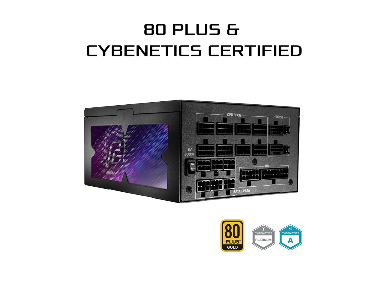 80 PLUS & CYBENETICS CERTIFIED  
CPU / PCIe  
12V-2x6  
12V-2x6  
5V BOOST  
SATA / PATA  
80 PLUS GOLD  
CYBENETICS PLATINUM  
CYBENETICS A