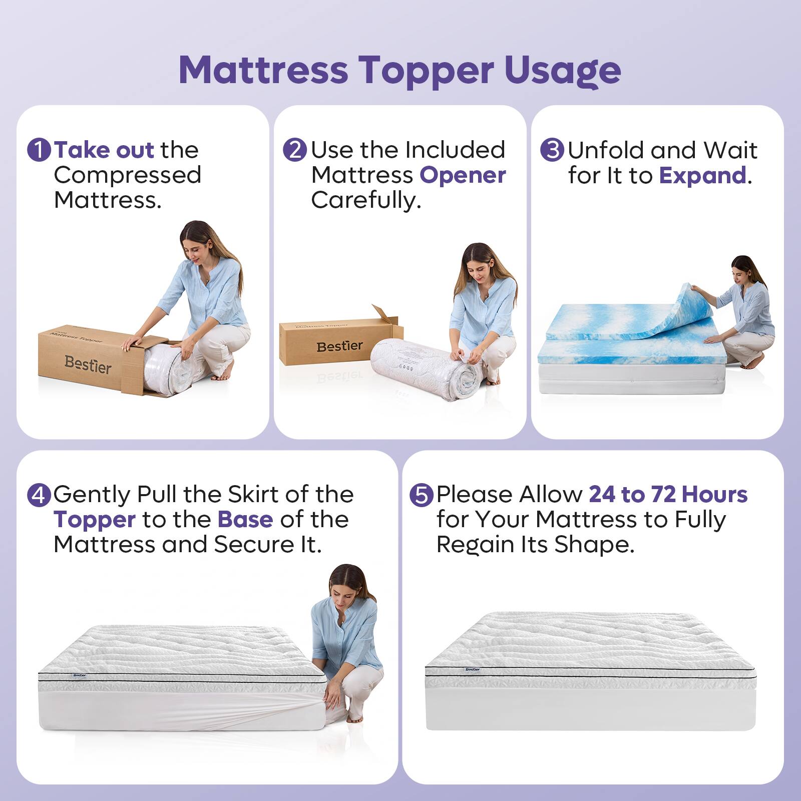 Mattress Topper Usage

1. Take out the Compressed Mattress.
2. Use the Included Mattress Opener Carefully.
3. Unfold and Wait for It to Expand.
4. Gently Pull the Skirt of the Topper to the Base of the Mattress and Secure It.
5. Please Allow 24 to 72 Hours for Your Mattress to Fully Regain Its Shape.