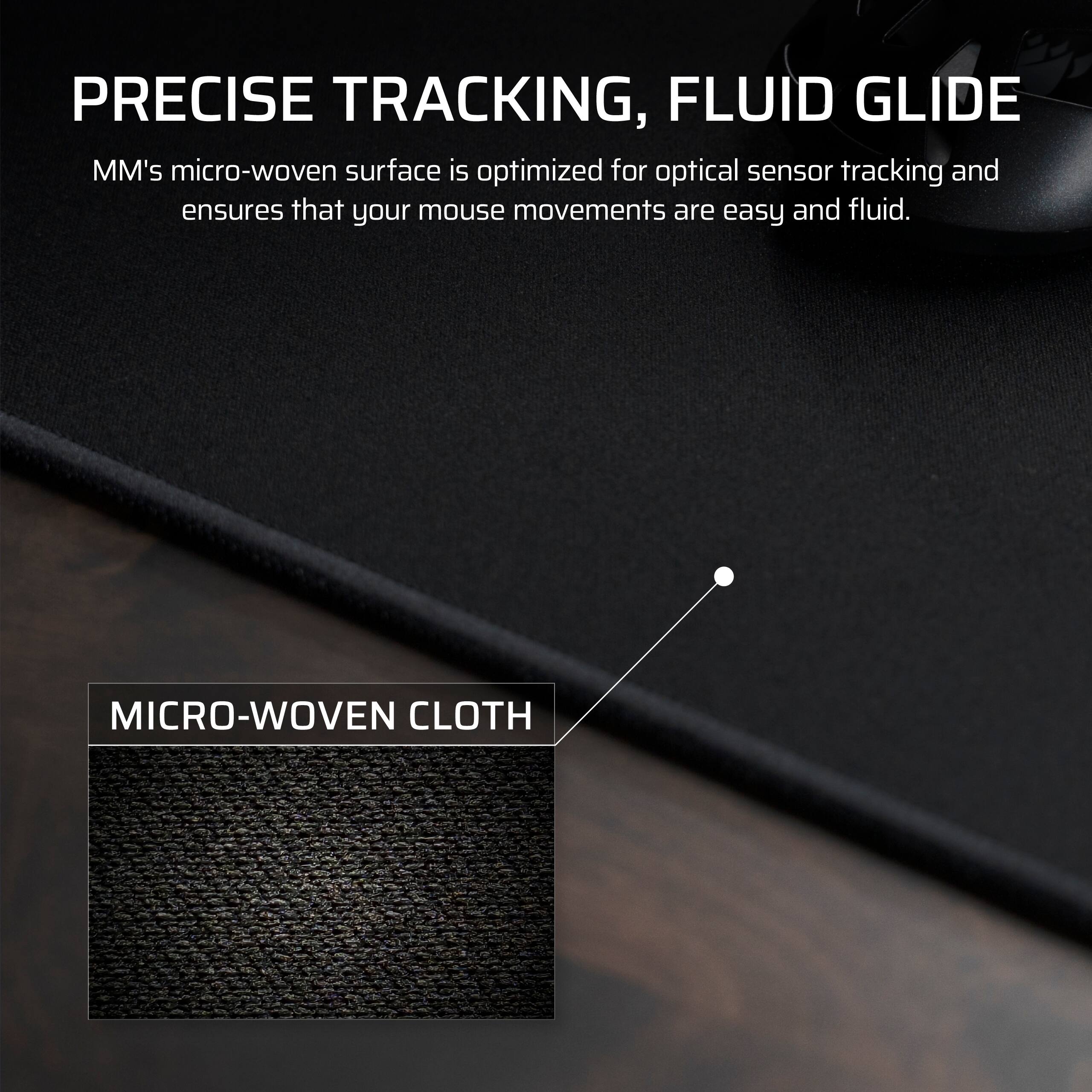 PRECISE TRACKING, FLUID GLIDE

MM's micro-woven surface is optimized for optical sensor tracking and ensures that your mouse movements are easy and fluid.

MICRO-WOVEN CLOTH