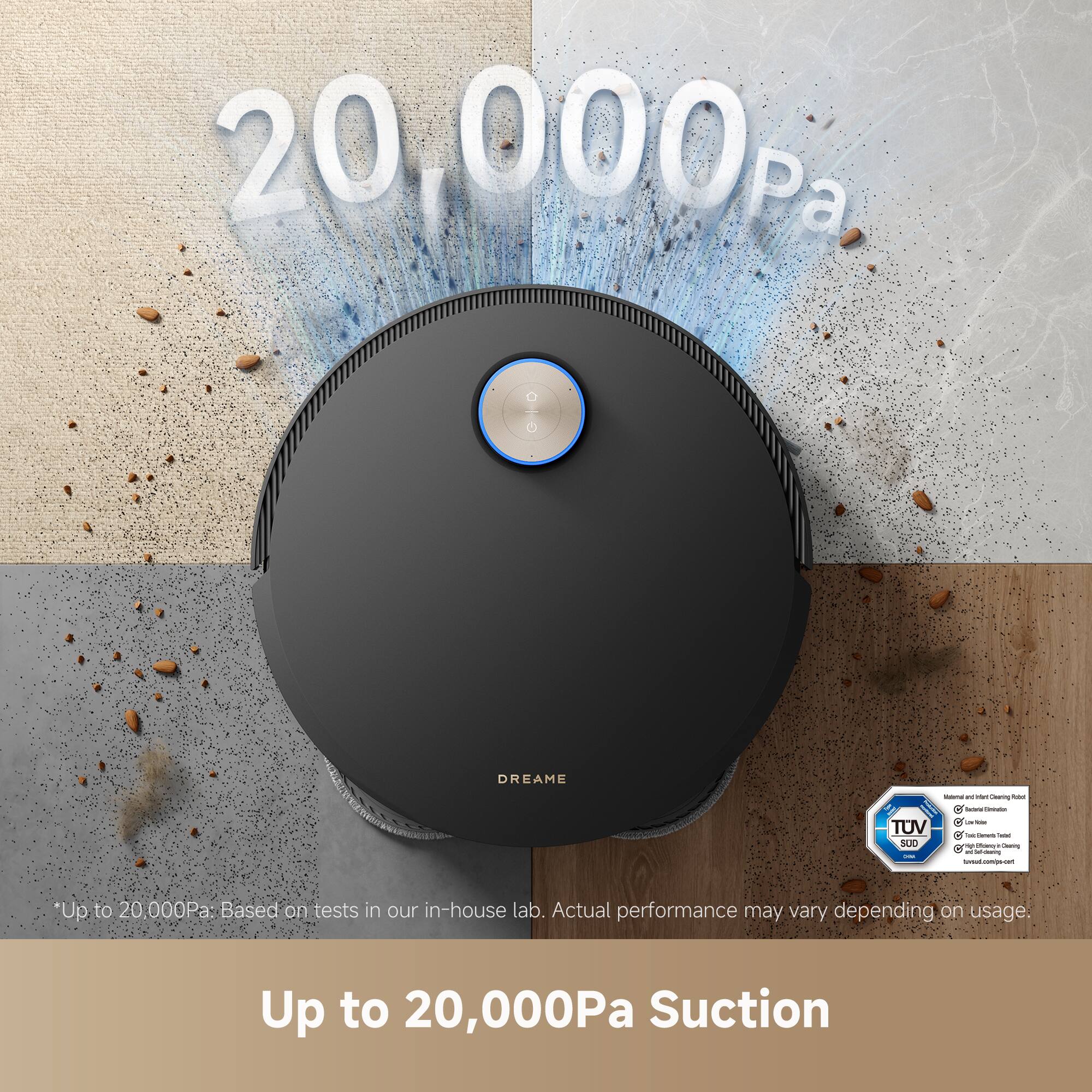 20,000Pa

Up to 20,000Pa Suction

*Up to 20,000Pa: Based on tests in our in-house lab. Actual performance may vary depending on usage.

DREAM

TÜV SÜD

*Up to 20,000Pa: Based on tests in our in-house lab. Actual performance may vary depending on usage.