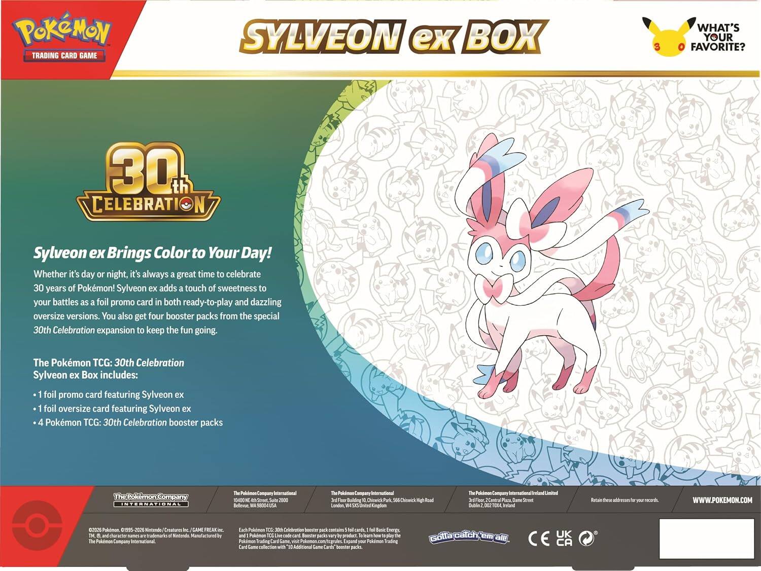 POKEMON TRADING CARD GAME  
SYLVEON ex BOX  
WHAT'S YOUR FAVORITE?  

30th CELEBRATION  
Sylveon ex Brings Color to Your Day! Whether it's day or night, it's always a great time to celebrate 30 years of Pokémon! Sylveon ex adds a touch of sweetness to your battles as a foil promo card in both ready-to-play and dazzling oversize versions. You also get four booster packs from the special 30th Celebration expansion to keep the fun going.  

The Pokémon TCG: 30th Celebration Sylveon ex Box includes:  
- 1 foil promo card featuring Sylveon ex  
- 1 foil oversize card featuring Sylveon ex  
- 4 Pokémon TCG: 30th Celebration booster packs  

INTERNATIONAL  
The Pokémon Company International  
10400 NE 4th St, Suite 2500  
Bellevue, WA 98004 USA  

The Pokémon Company International  
3rd Floor, 10 Chiswick Park, 566 Chiswick High Road  
London, United Kingdom  

The Pokémon Company International Ireland Limited  
1