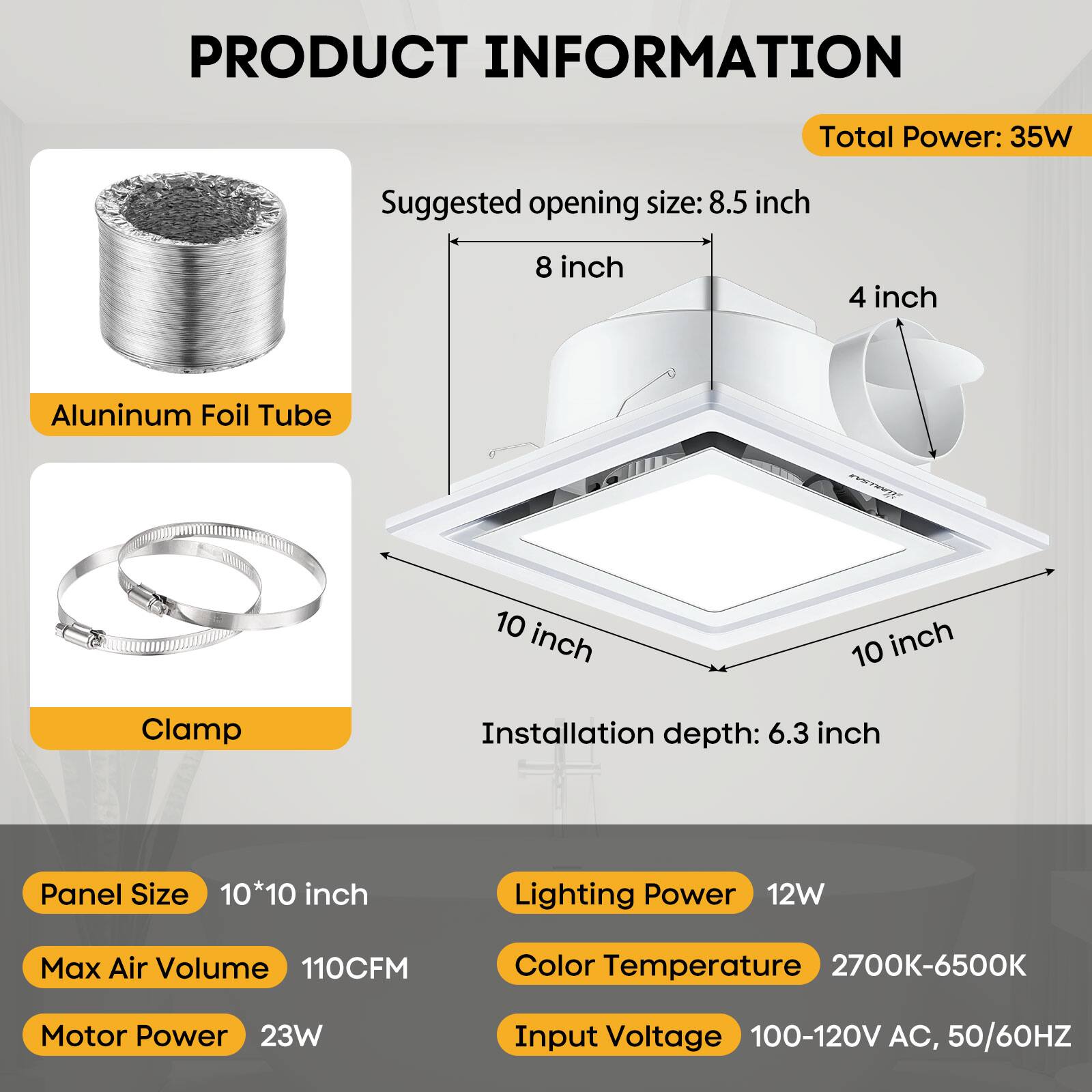 PRODUCT INFORMATION

- Total Power: 35W
- Suggested opening size: 8.5 inch, 8 inch, 4 inch
- Aluminum Foil Tube
- Clamp
- Installation depth: 6.3 inch
- Panel Size: 10*10 inch
- Lighting Power: 12W
- Max Air Volume: 110CFM
- Motor Power: 23W
- Color Temperature: 2700K-6500K
- Input Voltage: 100-120V AC, 50/60HZ