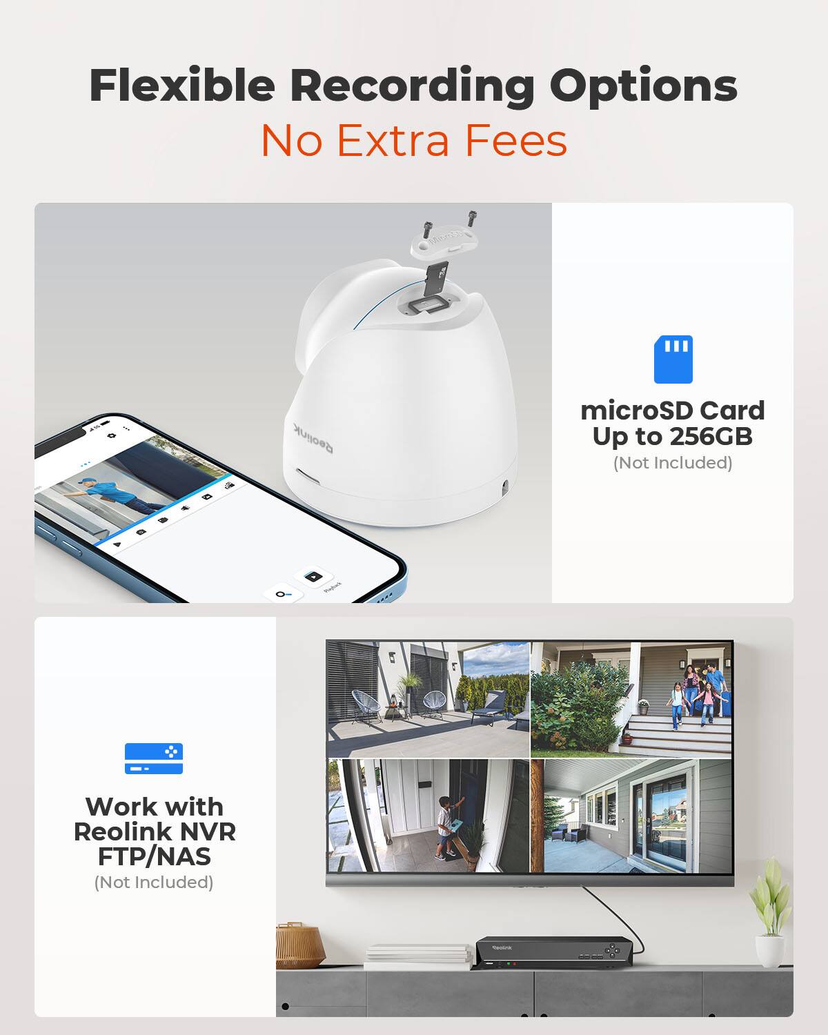 Flexible Recording Options  
No Extra Fees  

Reolink  
microSD Card Up to 256GB (Not Included)  

Work with Reolink NVR FTP/NAS (Not Included)  

COMPANY