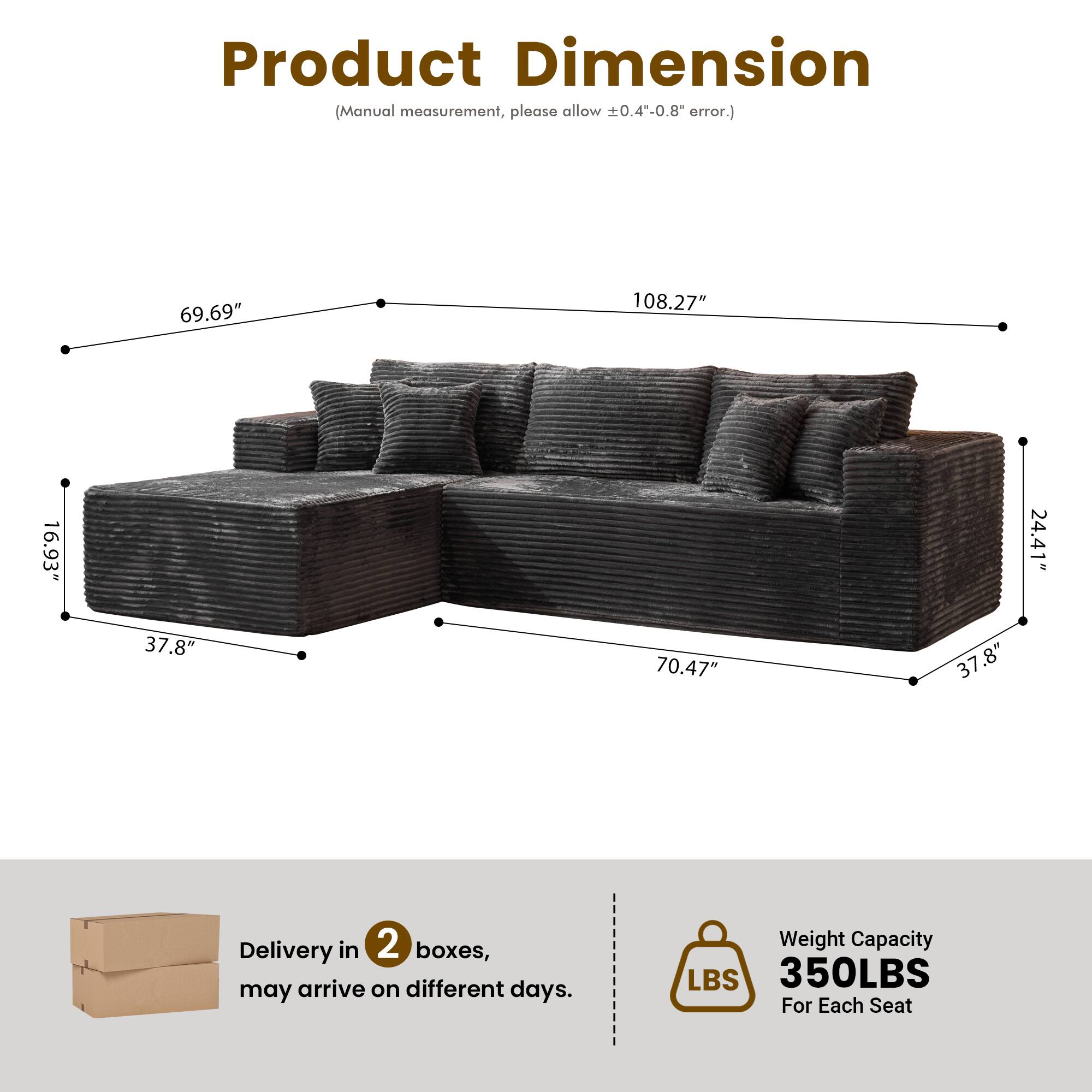 Product Dimension  
(Manual measurement, please allow ±0.4"-0.8" error.)  

69.69"  
108.27"  
16.93"  
24.41"  
37.8"  
70.47"  
37.8"  

Delivery in 2 boxes, may arrive on different days.  

Weight Capacity  
350LBS  
For Each Seat