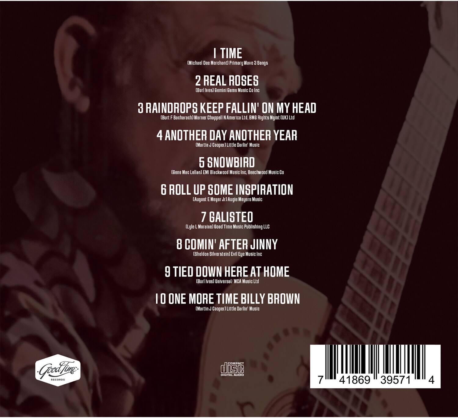 1. I TIME  
   (Michael Doe Merchant)  
   Primary Wave 3 Songs

2. REAL ROSES  
   (Burl Ives)  
   Gemini Music Co Inc

3. RAINDROPS KEEP FALLIN' ON MY HEAD  
   (Burt Bacharach)  
   Warner Chappell N America Ltd, BMG Rights Mgmt (UK) Ltd

4. ANOTHER DAY ANOTHER YEAR  
   (Martin J Cooper)  
   Little Darlin' Music

5. SNOWBIRD  
   (Gene Mac Lellan)  
   EMI Blackwood Music Inc, Beechwood Music Co

6. ROLL UP SOME INSPIRATION  
   (August E Meyers Jr)  
   Augle Mejers Music

7. GALISTEO  
   (Eylet Maraisel)  
   Bond Time Music Publishing LLC

8. COMIN' AFTER JINNY  
   (Sheldon Silver et al)  
   Evil Eye Music Inc

9. TIED DOWN HERE AT HOME  
   (Burl Ives)  
   Universal MICA Music Ltd

10. ONE MORE TIME BILLY BROWN  
    (Martin J Cooper)  
    Little Darlin' Music

---

**Compact Disc**  
**Digital Audio**  
**7 41869 39571 4**