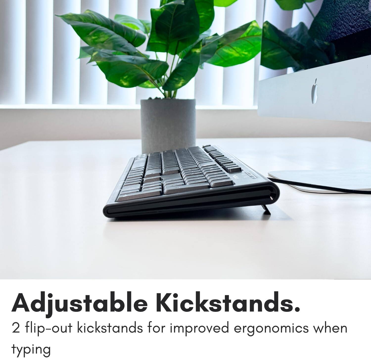 Adjustable Kickstands. 2 flip-out kickstands for improved ergonomics when typing.