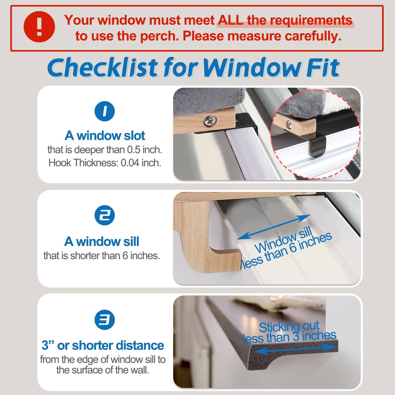 Your window must meet ALL the requirements to use the perch. Please measure carefully.

Checklist for Window Fit

1. A window slot that is deeper than 0.5 inch. Hook Thickness: 0.04 inch.

2. A window sill that is shorter than 6 inches.

3. 3" or shorter distance from the edge of window sill to the surface of the wall.