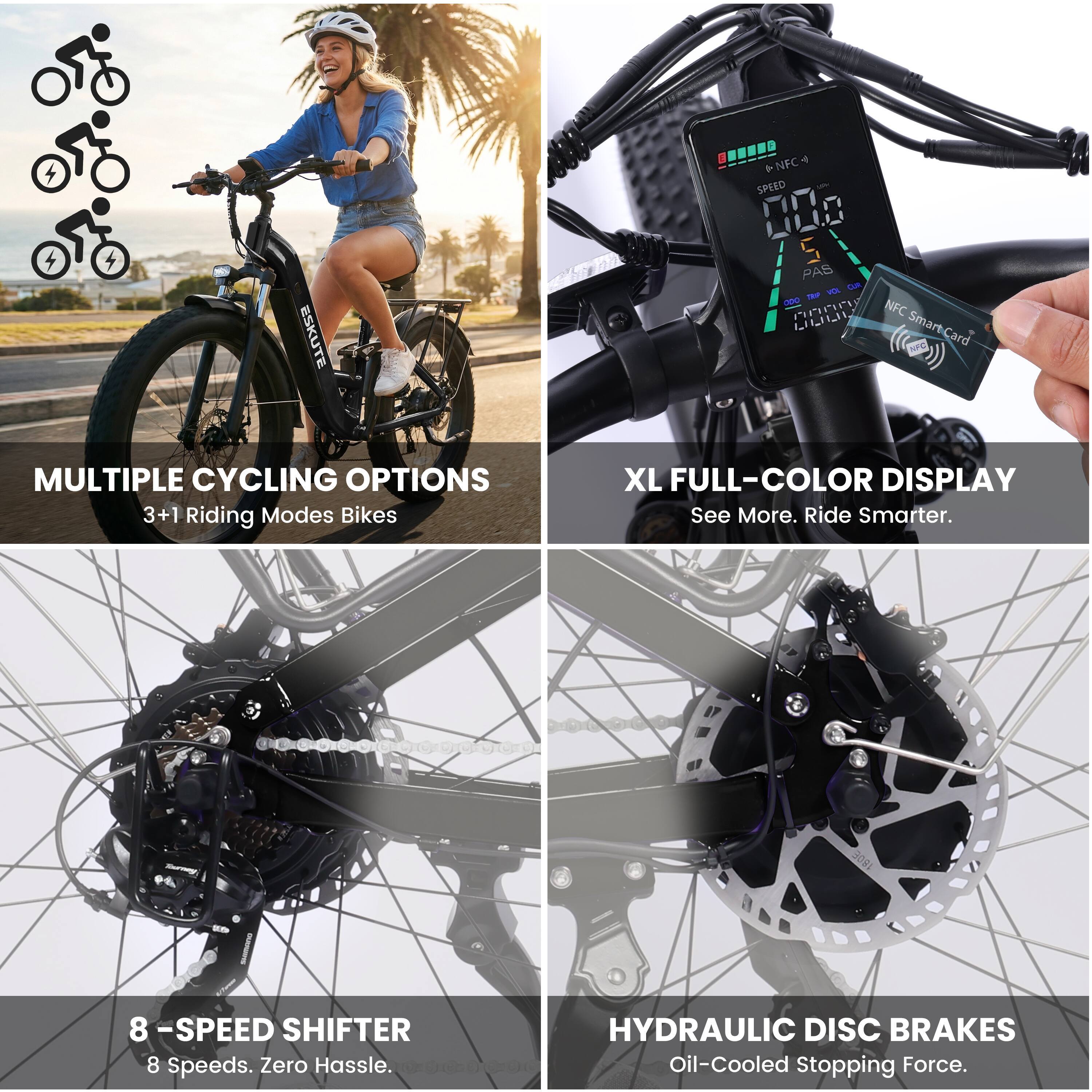 ESKUTE 4.7 + NFC SPEED 000 S PAS Lam ma - PnP NFC LLLL Smart-Card

MULTIPLE CYCLING OPTIONS
3+1 Riding Modes Bikes

XL FULL-COLOR DISPLAY
See More. Ride Smarter.

8 -SPEED SHIFTER
8 Speeds. Zero Hassle.

HYDRAULIC DISC BRAKES
Oil-Cooled Stopping Force.