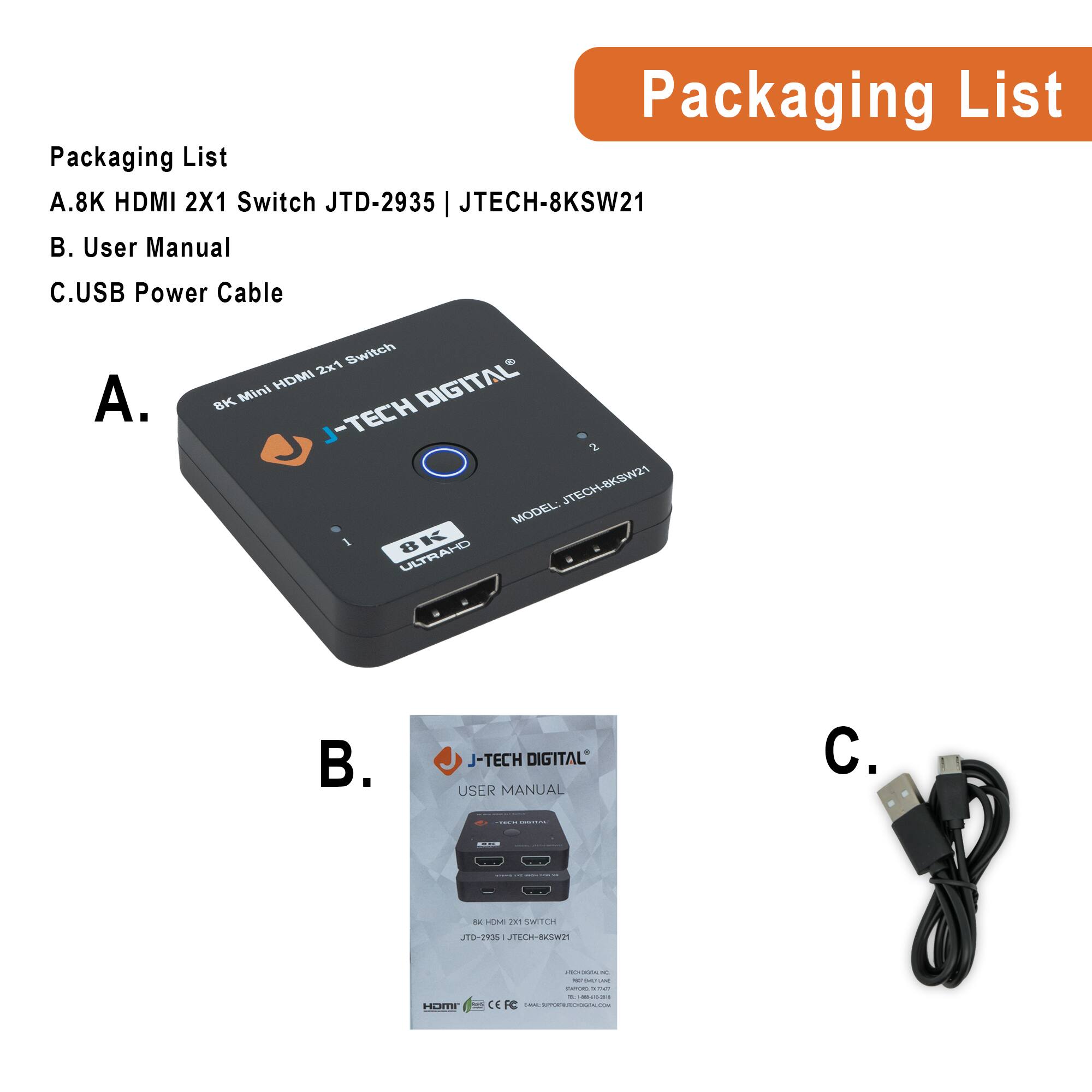 Packaging List

A. 8K HDMI 2X1 Switch JTD-2935 | JTECH-8KSW21

B. User Manual

C. USB Power Cable

A. 8K Mini HDMI 2x1 Switch  
J-TECH DIGITAL  
MODEL: 8KSW21

B. USER MANUAL  
J-TECH DIGITAL  
8K HDMI 2x1 SWITCH  
JTD-2935 | JTECH-8KSW21

C. USB Power Cable