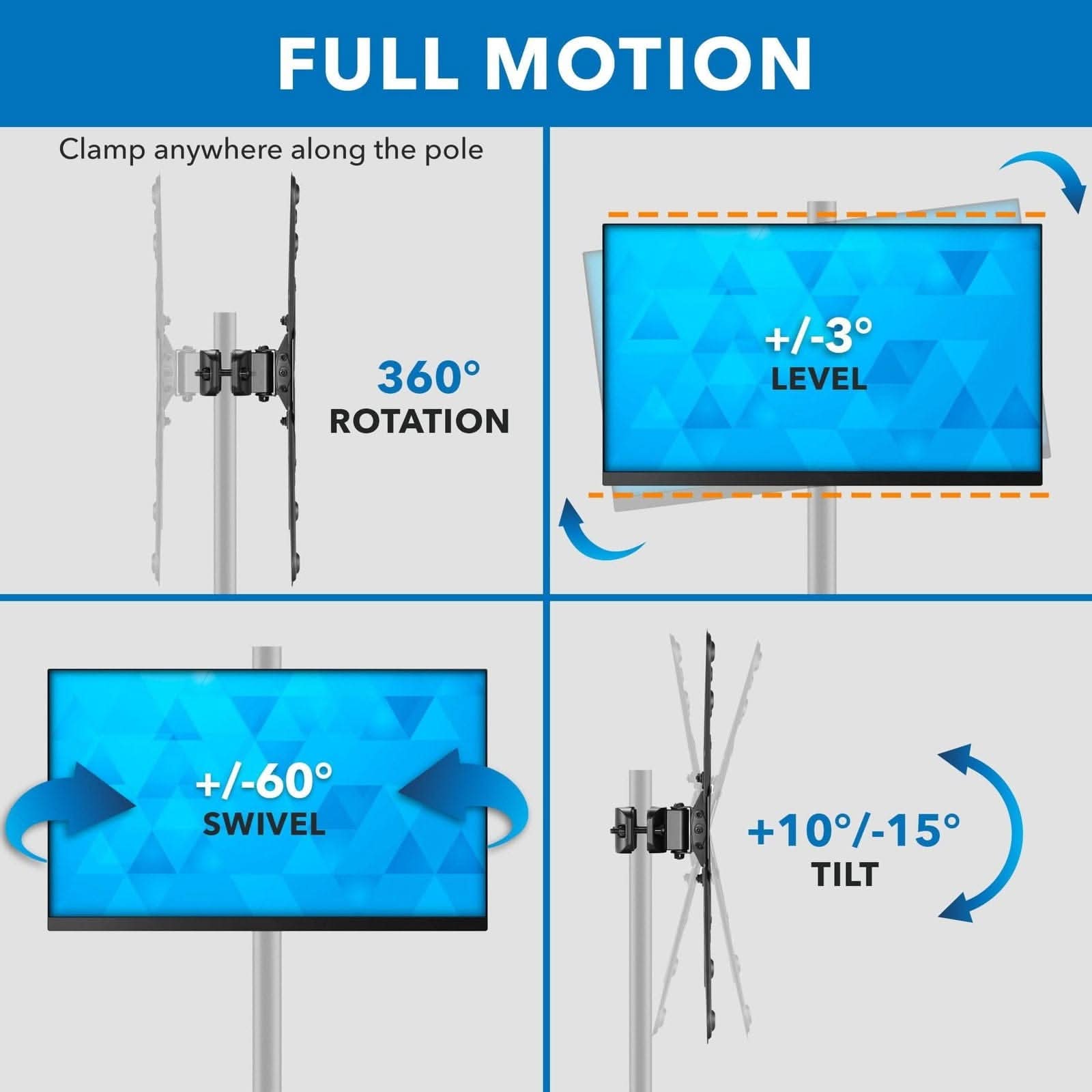 FULL MOTION  
Clamp anywhere along the pole  
360° ROTATION  
+/-3° LEVEL  
+/-60° SWIVEL  
+10°/-15° TILT