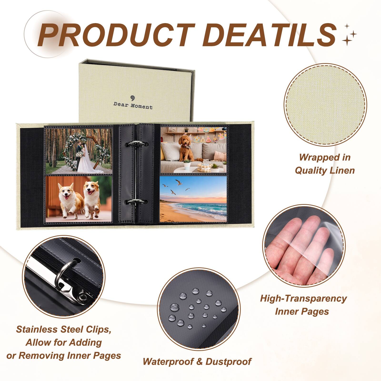 PRODUCT DETAILS

Dear Moment Wrapped in Quality Linen

High-Transparency Inner Pages

Stainless Steel Clips, Allow for Adding or Removing Inner Pages

Waterproof & Dustproof