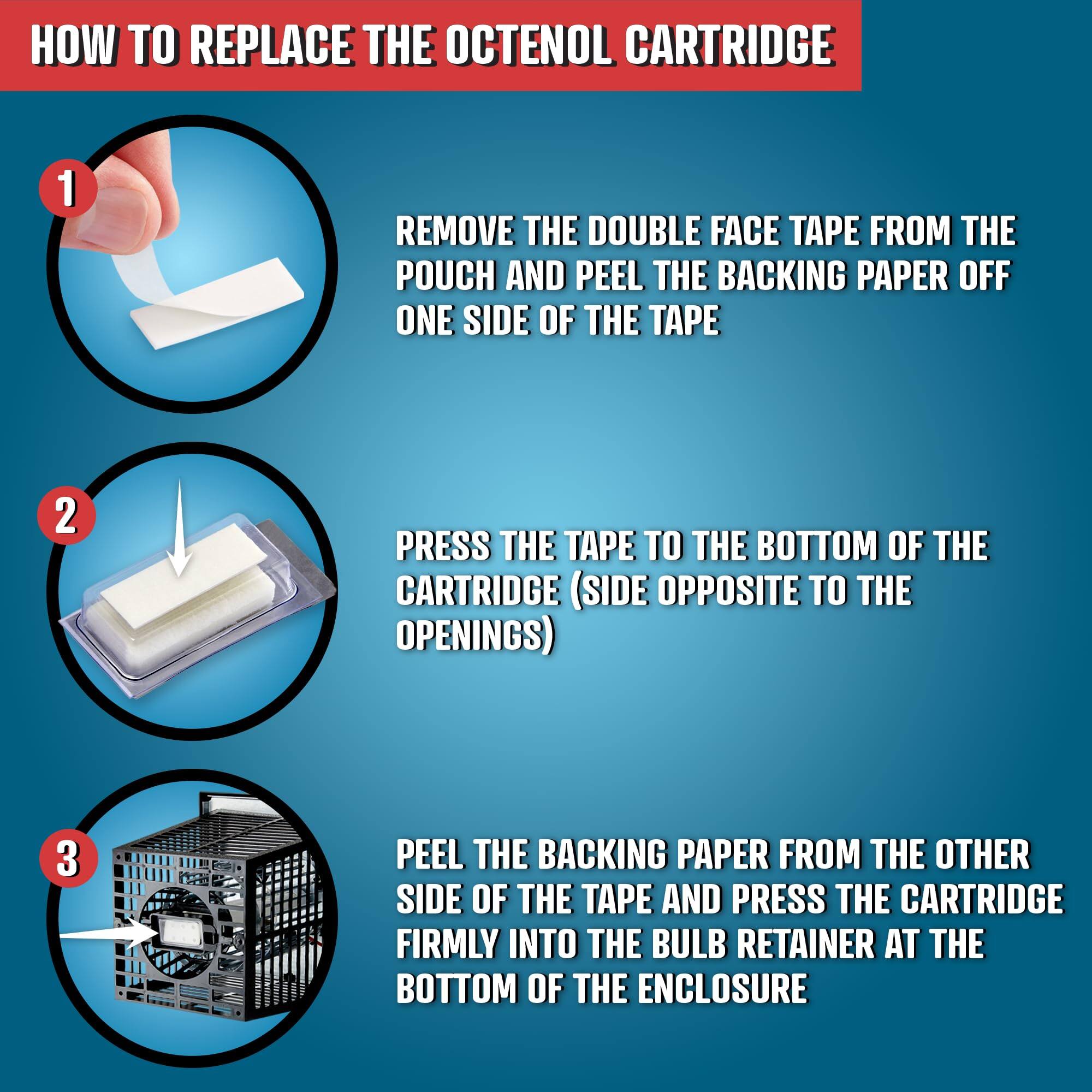 HOW TO REPLACE THE OCTENOL CARTRIDGE

1. REMOVE THE DOUBLE FACE TAPE FROM THE POUCH AND PEEL THE BACKING PAPER OFF ONE SIDE OF THE TAPE
2. PRESS THE TAPE TO THE BOTTOM OF THE CARTRIDGE (SIDE OPPOSITE TO THE OPENINGS)
3. PEEL THE BACKING PAPER FROM THE OTHER SIDE OF THE TAPE AND PRESS THE CARTRIDGE FIRMLY INTO THE BULB RETAINER AT THE BOTTOM OF THE ENCLOSURE