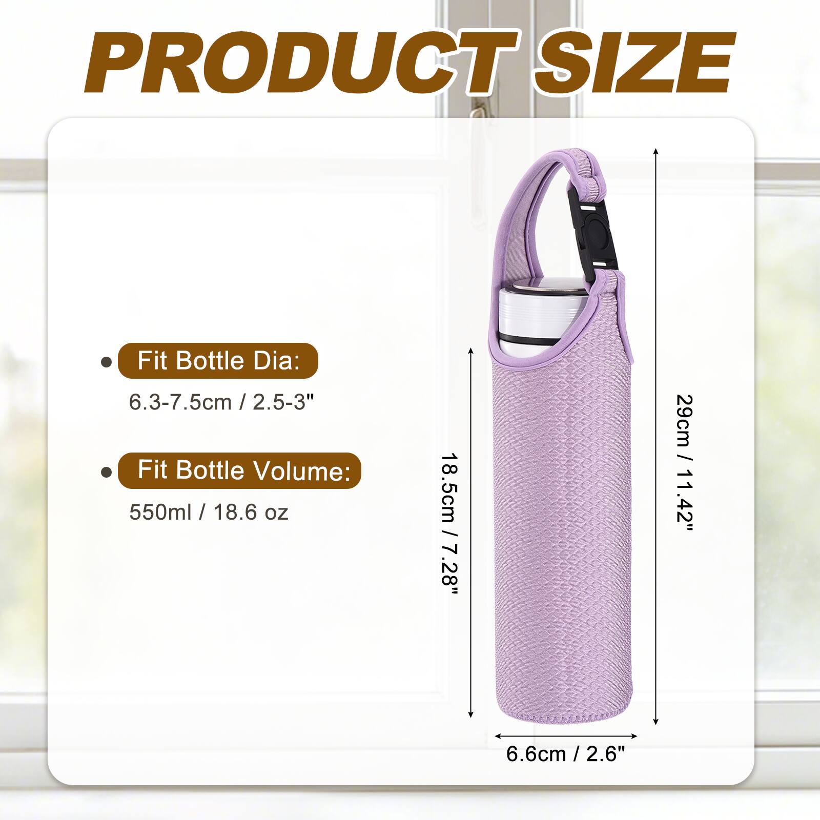 PRODUCT SIZE

- Fit Bottle Dia: 6.3-7.5cm / 2.5-3"
- Fit Bottle Volume: 550ml / 18.6 oz

Dimensions:
- 18.5cm / 7.28"
- 29cm / 11.42"
- 6.6cm / 2.6"