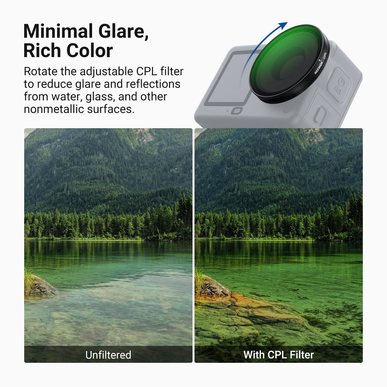 Minimal Glare, Rich Color

Rotate the adjustable CPL filter to reduce glare and reflections from water, glass, and other nonmetallic surfaces.

Unfiltered

With CPL Filter