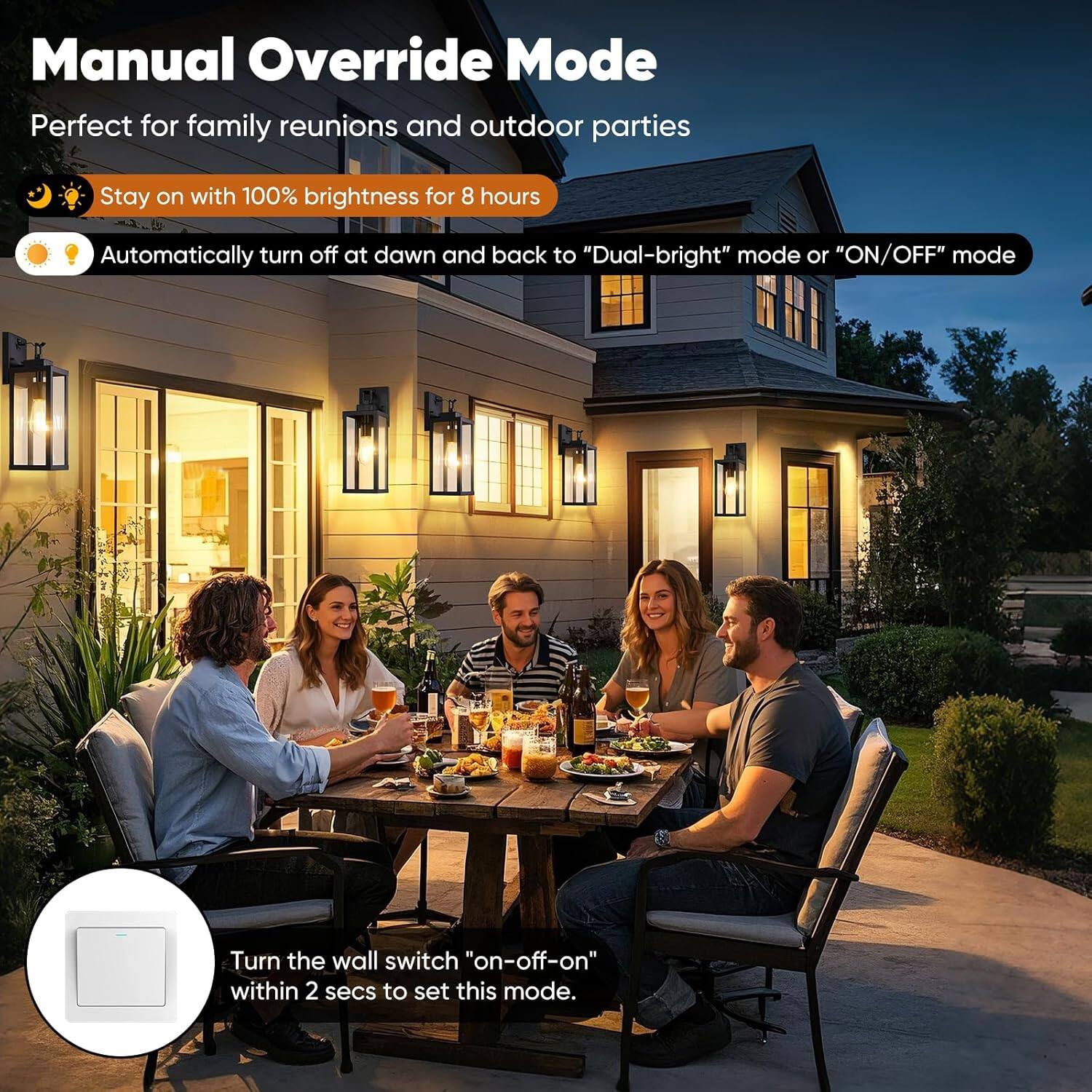 Manual Override Mode  
Perfect for family reunions and outdoor parties  

- Stay on with 100% brightness for 8 hours  
- Automatically turn off at dawn and back to "Dual-bright" mode or "ON/OFF" mode  

Turn the wall switch "on-off-on" within 2 secs to set this mode.