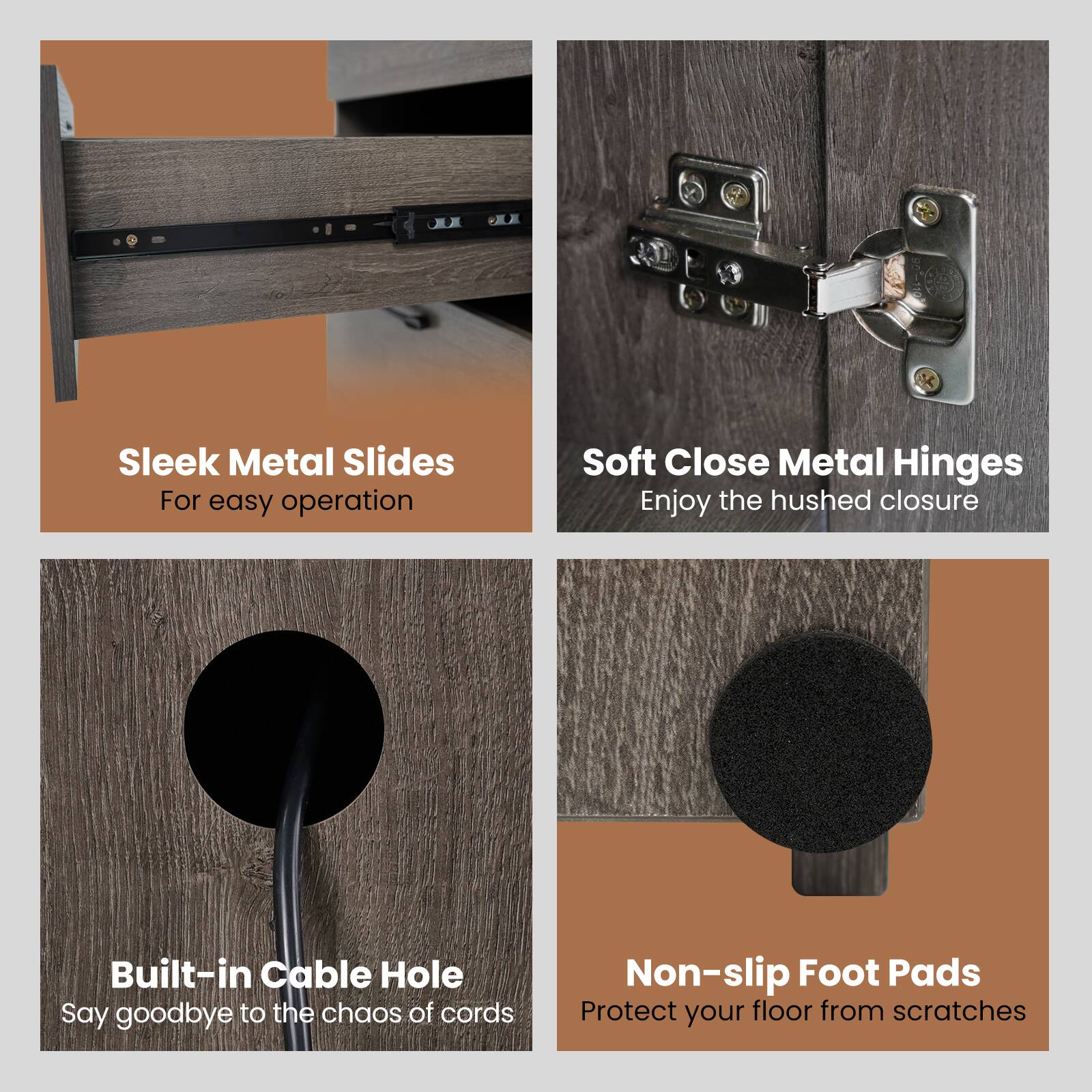 Sleek Metal Slides: For easy operation.
Soft Close Metal Hinges: Enjoy the hushed closure.
Built-in Cable Hole: Say goodbye to the chaos of cords.
Non-slip Foot Pads: Protect your floor from scratches.