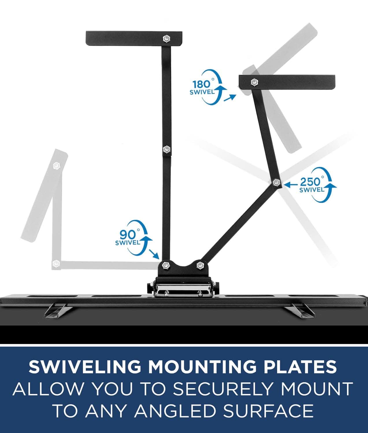180° SWIVEL  
250° SWIVEL  
90° SWIVEL  

SWIVELING MOUNTING PLATES ALLOW YOU TO SECURELY MOUNT TO ANY ANGLED SURFACE