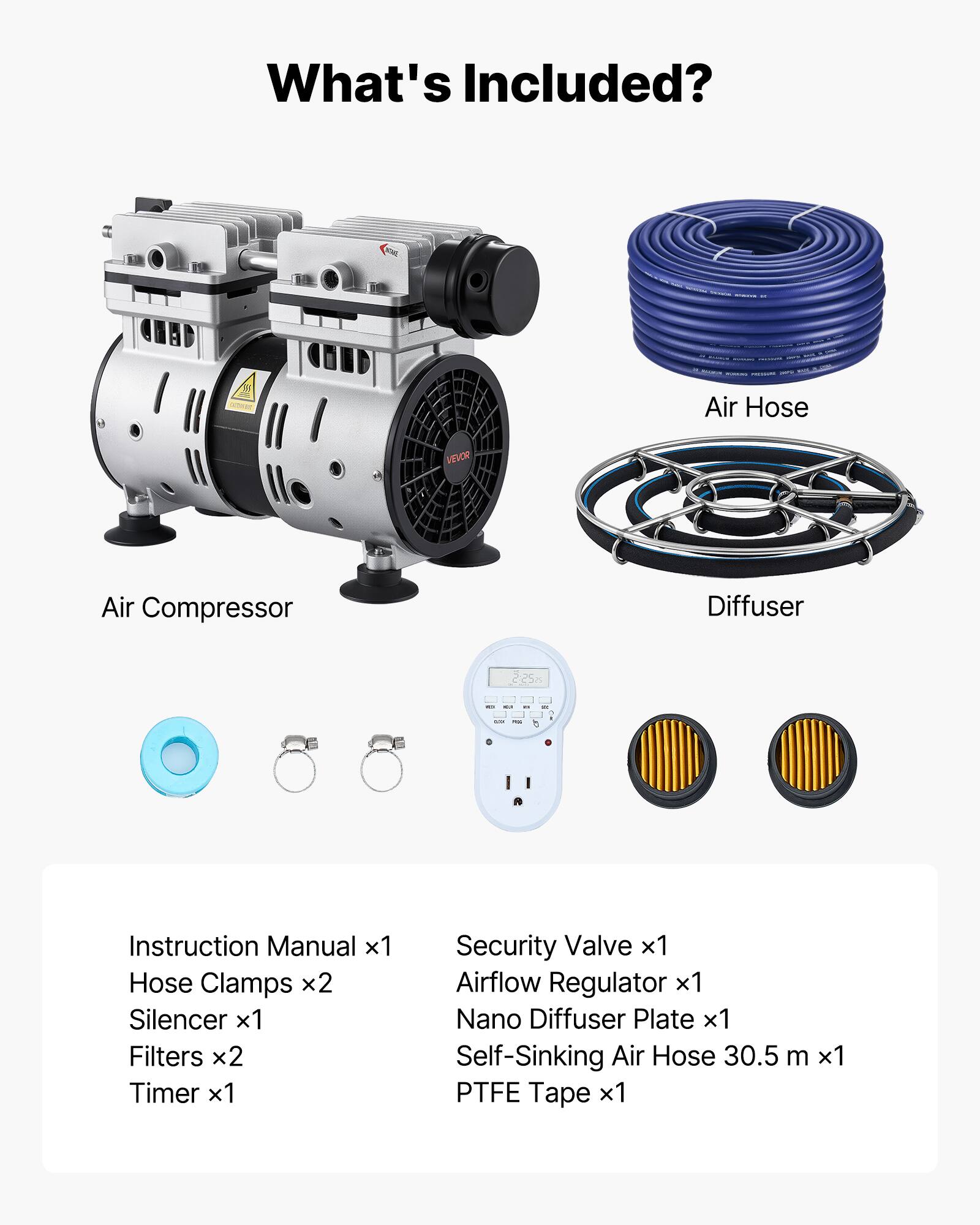 What's Included?

Air Hose
Air Compressor
Diffuser

Instruction Manual x1
Hose Clamps x2
Silencer x1
Filters x2
Timer x1
Security Valve x1
Airflow Regulator x1
Nano Diffuser Plate x1
Self-Sinking Air Hose 30.5 m x1
PTFE Tape x1