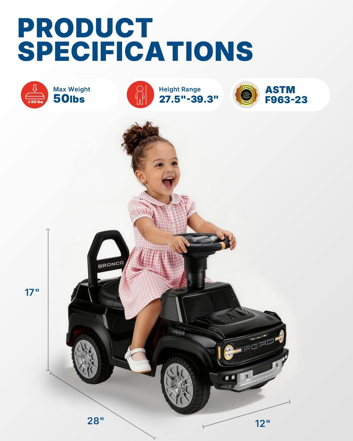 PRODUCT SPECIFICATIONS  
Max Weight: 50 lbs  
Height Range: 27.5" - 39.3"  
ASTM F963-23  
BRONCO  
17" x 28" x 12"