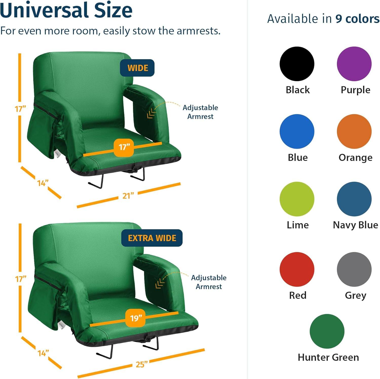 Universal Size  
For even more room, easily stow the armrests.  

Available in 9 colors  

WIDE  
17" Adjustable Armrest  
14"  
21"  

EXTRA WIDE  
17" Adjustable Armrest  
14"  
25"  

Colors:  
- Black  
- Purple  
- Blue  
- Orange  
- Lime  
- Navy Blue  
- Red  
- Grey  
- Hunter Green