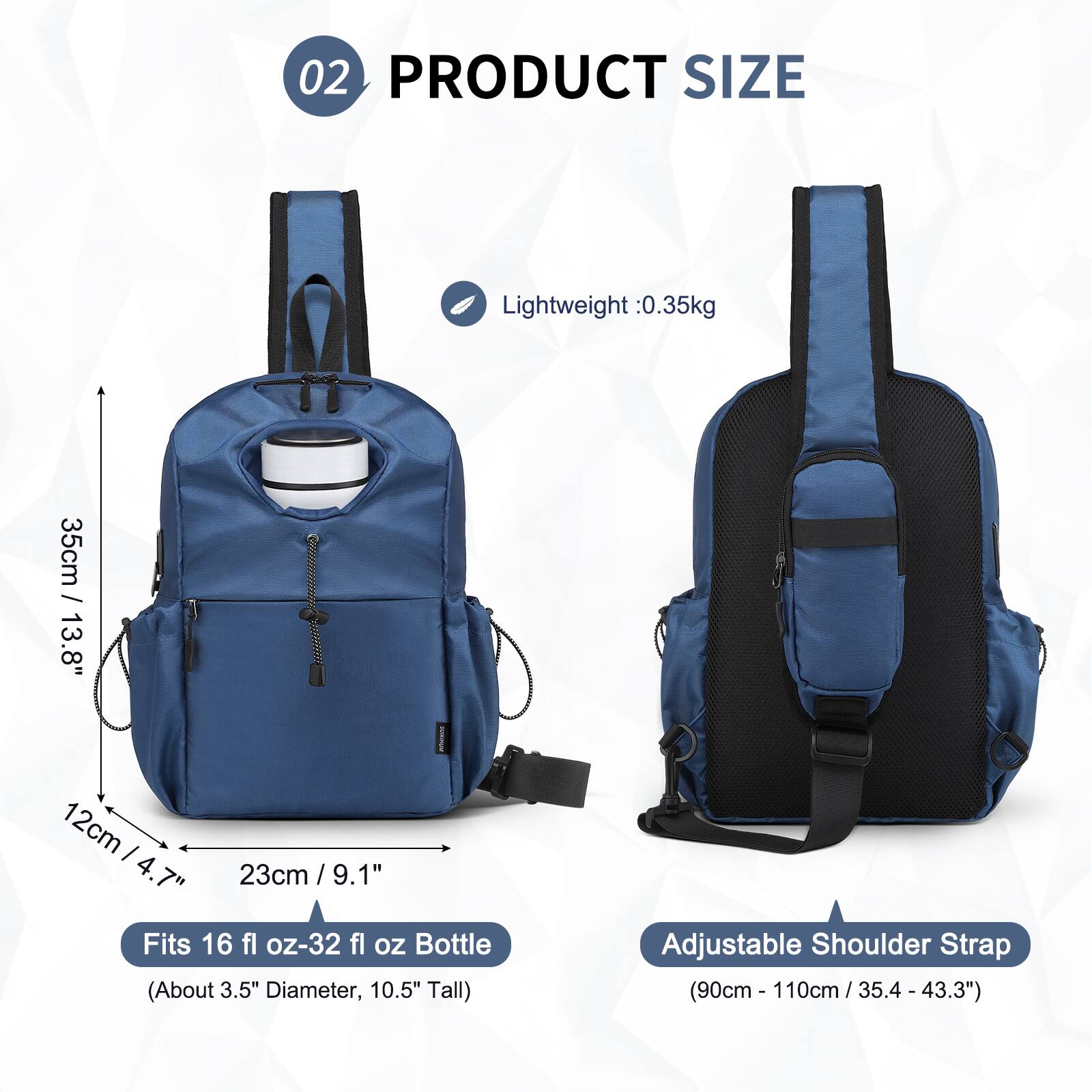 02 PRODUCT SIZE

Lightweight: 0.35kg

- 35cm / 13.8"
- 12cm / 4.7"
- 23cm / 9.1"

Fits 16 fl oz-32 fl oz Bottle (About 3.5" Diameter, 10.5" Tall)

Adjustable Shoulder Strap (90cm - 110cm / 35.4" - 43.3")