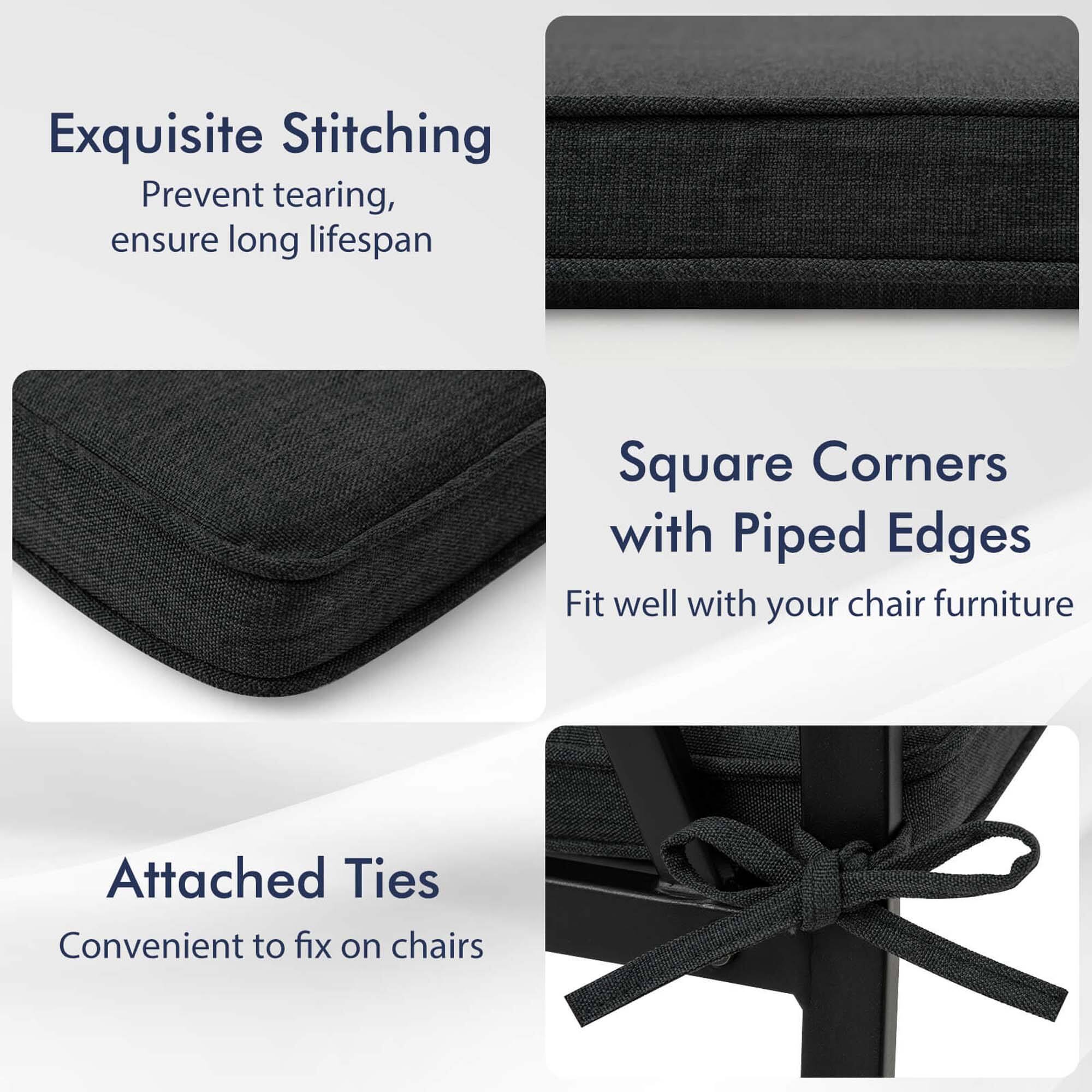 Exquisite Stitching  
Prevent tearing, ensure long lifespan  

Square Corners with Piped Edges  
Fit well with your chair furniture  

Attached Ties  
Convenient to fix on chairs