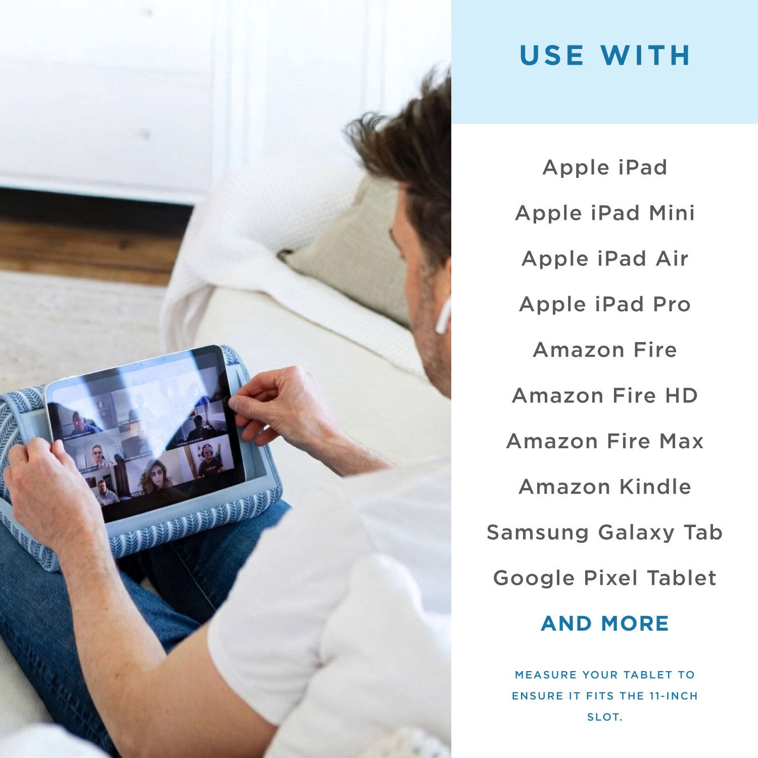 USE WITH

Apple iPad  
Apple iPad Mini  
Apple iPad Air  
Apple iPad Pro  
Amazon Fire  
Amazon Fire HD  
Amazon Fire Max  
Amazon Kindle  
Samsung Galaxy Tab  
Google Pixel Tablet  

AND MORE  

MEASURE YOUR TABLET TO ENSURE IT FITS THE 11-INCH SLOT.