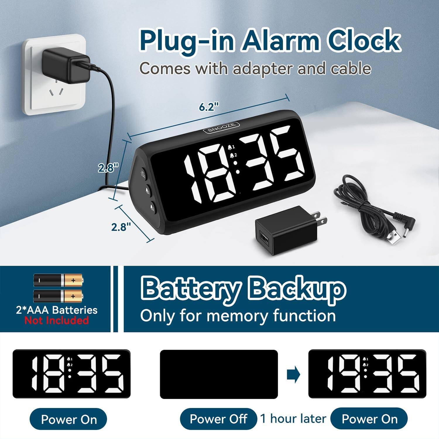 Plug-in Alarm Clock  
Comes with adapter and cable  

6.2"  
2.8"  

2*AAA Batteries Not Included  

Battery Backup Only for memory function  

Power On  
Power Off  
1 hour later  
Power On