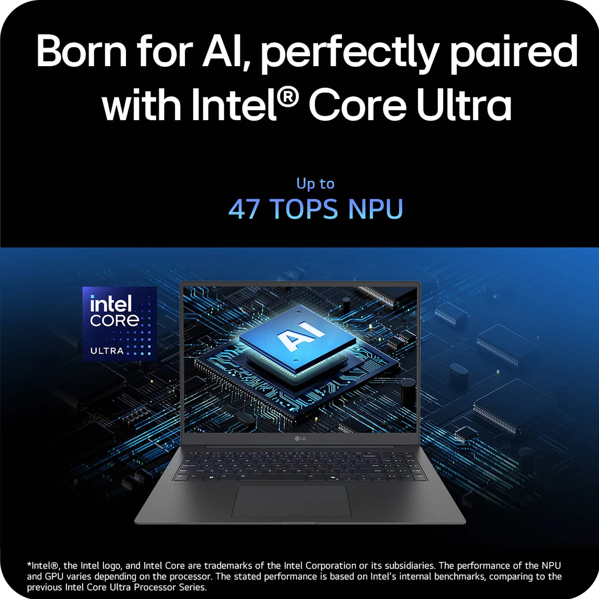 Born for AI, perfectly paired with Intel Core Ultra Up to 47 TOPS NPU intel CORE ULTRA AI LE - - - . *intel, the Intel logo, and Intel Core are trademarks of the Intel Corporation or its subsidiaries. The performance of the NPU and GPU varies depending on the processor. The stated performance is based on Intel's internal benchmarks, comparing to the previous Intel Core Ultra Processor Series.