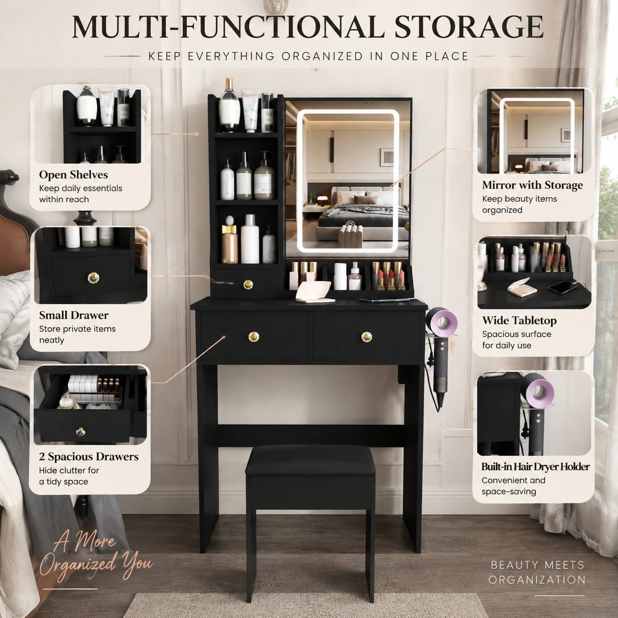 MULTI-FUNCTIONAL STORAGE  
KEEP EVERYTHING ORGANIZED IN ONE PLACE

- Open Shelves  
  Keep daily essentials within reach

- Mirror with Storage  
  Keep beauty items organized

- Small Drawer  
  Store private items neatly

- Wide Tabletop  
  Spacious surface for daily use

- 2 Spacious Drawers  
  Hide clutter for a tidy space

- Built-in Hair Dryer Holder  
  Convenient and space-saving

A More Organized You

BEAUTY MEETS ORGANIZATION